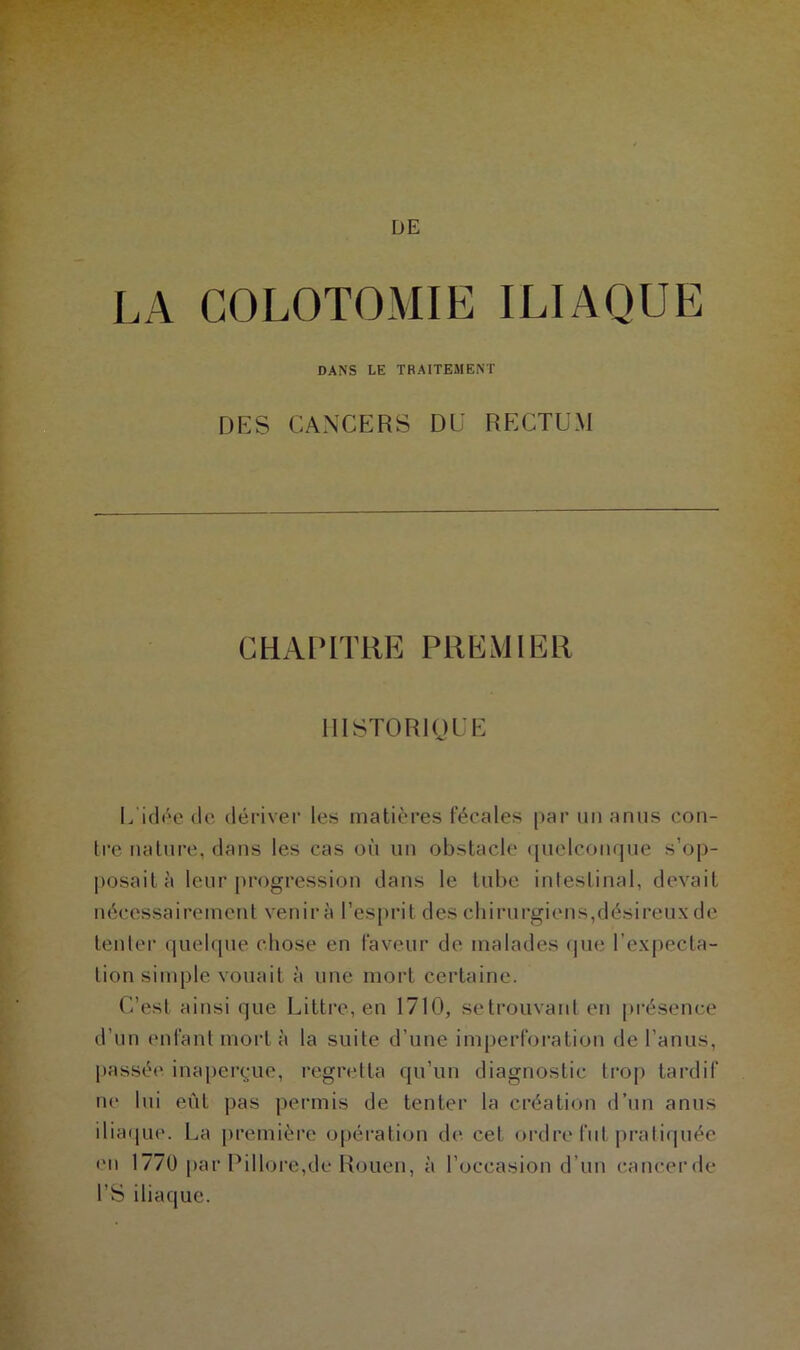 LA COLOTOMIE ILIAQUE DANS LE TRAITEMENT DES CANCERS DU RECTUM CHAPITRE PREMIER HISTORIQUE L idée de dériver les matières fécales [>ar un anus con- tre nature, dans les cas où un obstacle quelconque s’op- posait à leur progression dans le tube intestinal, devait nécessairement venir à l’esprit des chirurgiens,désireux de tenter quelque chose en faveur de malades que l’expecta- tion simple vouait à une mort certaine. C’est ainsi que Littré, en 1710, se trouvant en présence d’un enfant mort à la suite d’une imperforation de l’anus, passée inaperçue, regretta qu’un diagnostic trop tardif ne lui eût pas permis de tenter la création d’un anus iliaque. La première opération de cet ordre fut pratiquée en 1770 par Pillore,de Rouen, à l’occasion d’un cancerde l’S iliaque.
