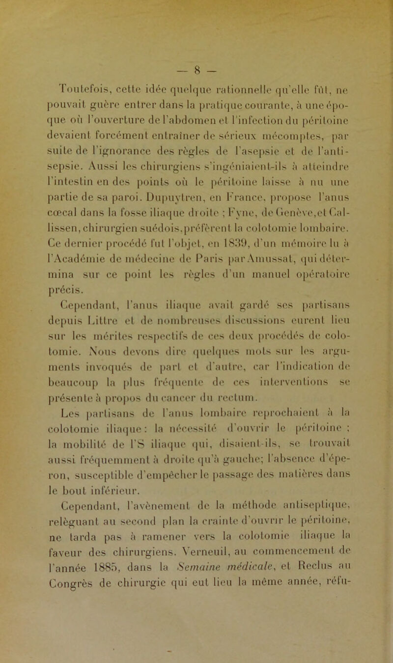 Toutefois, cette idée quelque rationnelle qu elle fût, ne pouvait guère entrer dans la pratique courante, à une épo- que où l’ouverture de l’abdomen et l'infection du péritoine devaient forcément entraîner de sérieux mécomptes, par suite de l’ignorance des règles de l'asepsie et de l’anti- sepsie. Aussi les chirurgiens s’ingéniaient-ils à atteindre l’intestin en des points où le péritoine laisse à nu une partie de sa paroi. Dupuylren, en France, propose l’anus cœcal dans la fosse iliaque droite ; Fvne, de Genève,et Cal- lissen, chirurgien suédois,préfèrent la colotomie lombaire. Ce dernier procédé fut l’objet, en 1839, d’un mémoire lu à l’Académie de médecine de Paris par Amussat, qui déter- mina sur ce point les règles d’un manuel opératoire précis. Cependant, l’anus iliaque avait gardé ses partisans depuis Littré et de nombreuses discussions eurent lieu sur les mérites respectifs de ces deux procédés de colo- tomie. Nous devons dire quelques mots sur les argu- ments invoqués de part et d’autre, car l’indication de beaucoup la plus fréquente de ces interventions se présente à propos du cancer du rectum. Les partisans de l’anus lombaire reprochaient à la colotomie iliaque: la nécessité d’ouvrir le péritoine ; la mobilité de l’S iliaque qui, disaient ils, se trouvait aussi fréquemment à droite qu’à gauche; l’absence d’épe- ron, susceptible d’empêcher le passage des matières dans le bout inférieur. Cependant, l’avènement de la méthode antiseptique, reléguant au second plan la crainte d’ouvrir le péritoine, ne tarda pas à ramener vers la colotomie iliaque la faveur des chirurgiens. Verneuil, au commencement de l’année 1885, dans la Semaine médicale, et Reclus au Congrès de chirurgie qui eut lieu la même année, rélu-