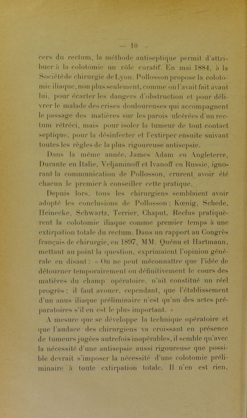 cers du rectum, lu méthode antisepti<jue permit d’attri- buer à la colotomie un rôle curatif, Dn mai 1884, à la Sociétéde chirurgie de Lyon. Pollosson propose la coloto- mie iliaque, non plusseulement,comme on l'avait fait avant lui, pour écarter les dangers d'obstruction et pour déli- vrer le malade des crises douloureuses qui accompagnent le passage des matières sur les parois ulcérées d’un rec- tum rétréci, mais pour isoler la tumeur de tout contact septique, pour la désinfecter et l'extirper ensuite suivant toutes les règles de la plus rigoureuse antisepsie. Dans la même année, James Adam en Angleterre, Durante en Italie, VeljaminolTet IvanolT en Russie, igno- rant la communication de Pollosson, crurent avoir été chacun le premier à conseiller cette pratique. Depuis lors, tous les chirurgiens semblaient avoir adopté les conclusions de Pollosson ; Kœnig, Schede, lleinecke, Schwartz, Terrier, Ghapul, Reclus pratiquè- rent la colotomie iliaque comme premier temps à une extirpation totale du rectum. Dans un rapport au Congrès français de chirurgie, en 1807, M M. Ouénu et Hartmann, mettant au point la question, exprimaient l’opinion géné- rale en disant : « < >n ne peut méconnaître' que l’idée de détourner temporairement ou définitivement le cours des matières du champ opératoire, n’ait constitué un réel progrès; il faut avouer, cependant, que l’établissement d’un anus iliaque préliminaire n’est qu’un des actes pré- paratoires s'il en est le plus important. »> A mesure que se développe la technique opératoire et que l’audace des chirurgiens va croissant en présence de tumeurs jugées autrefois inopérables, il semble qu’avec la nécessité d’une antisepsie aussi rigoureuse que possi- ble devrait s’imposer la nécessité d’une colotomie préli- minaire à toute extirpation totale. 11 n’en est rien.