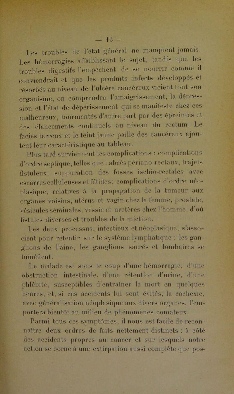 Les troubles de l’état général ne manquent jamais. Les hémorragies affaiblissant le sujet, tandis que les troubles digestifs l’empêchent de se nourrir comme il conviendrait et que les produits infects développés et résorbés au niveau de l’ulcère cancéreux vicient tout son organisme, on comprendra l’amaigrissement, la dépres- sion et l’état de dépérissement qui se manifeste chez ces malheureux, tourmentés d’autre part par des épreintes et des élancements continuels au niveau du rectum. Le faciès terreux et le teint jaune paille des cancéreux ajou- tent leur caractéristique au tableau. Plus tard surviennent les complications : complications d’ordre septique, telles que : abcès périano-rectaux, trajets Pistuleux, suppuration des fosses ischio-rectales avec escarres celluleuses et fétides; complications d'ordre néo- plasique, relatives à la propagation de la tumeur aux organes voisins, utérus et vagin chez la femme, prostate, vésicules séminales, vessie et uretères chez l’homme, d’où fistules diverses et troubles de la miction. Les deux processus, infectieux et néoplasique, s’asso- cient pour retentir sur le système lymphatique ; les gan- glions de l’aine, les ganglions sacrés et lombaires se tuméfient. Le malade est sous le coup d’une hémorragie, d’une obstruction intestinale, d’une rétention d’urine, d’une phlébite, susceptibles d’entraîner la mort en quelques heures, et, si ces accidents lui sont évités, la cachexie, avec généralisation néoplasique aux divers organes, l’em- portera bientôt au milieu de phénomènes comateux. Parmi tous ces symptômes, il nous est facile de recon- naître deux ordres de faits nettement distincts : à côté des accidents propres au cancer et sur lesquels notre action se borne à une extirpation aussi complète que pos-