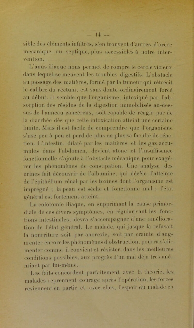 sible dos éléments infiltrés, s’on trouvent d’autres, d’ordre mécani(|ue ou septique, plus accessibles à notre inter- vention. L’anus iliaque nous permet de rompre le cercle vicieux dans lequel se meuvent les troubles digestifs. L'obstacle au passage des matières, formé par la tumeur qui rétrécit le calibre du rectum, est sans doute ordinairement forcé au début. 11 semble que l’organisme, intoxiqué par l’ab- sorption des résidus de la digestion immobilisés au-des- sus de l’anneau cancéreux, soit capable de réagir par de la diarrhée dès «pie celle intoxication atteint une certaine limite. .Mais il est facile de comprendre que l’organisme s’use peu à peu et perd de plus en plus sa faculté de réac- tion. L’intestin, dilaté par les matières et les gaz accu- mulés dans l’abdomen, devient atone et l’insuffisance fonctionnelle s’ajoute à l’obstacle mécanique pour exagé- rer les phénomènes de constipation. I ne analyse des urines fait découvrir de l’albumine, «pii décèle l’atteinte de l’épithélium rénal par les toxines dont l’organisme est imprégné ; la peau est sèche et fonctionne mal ; l’état général est fortement atteint. La colotomie iliaque, en supprimant la cause primor- diale de ces divers symplAmes, en régularisant les fonc- tions intestinales, devra s'accompagner d’une améliora- tion de l’état général. Le malade, «pii jusque-là refusait la nourriture soit par anorexie, soit par crainte d aug- menter encore les phénomènes d obstruction, pourra s ali- menter comme il convient et résister, dans les meilleures conditions possibles, aux progrès d’un mal déjà très ané- miant par lui-même. Los faits concordent parfaitement avec la théorie, les malades reprennent courage après l’opération, les forces reviennent en partie et. avec elles, l’espoir du malade en
