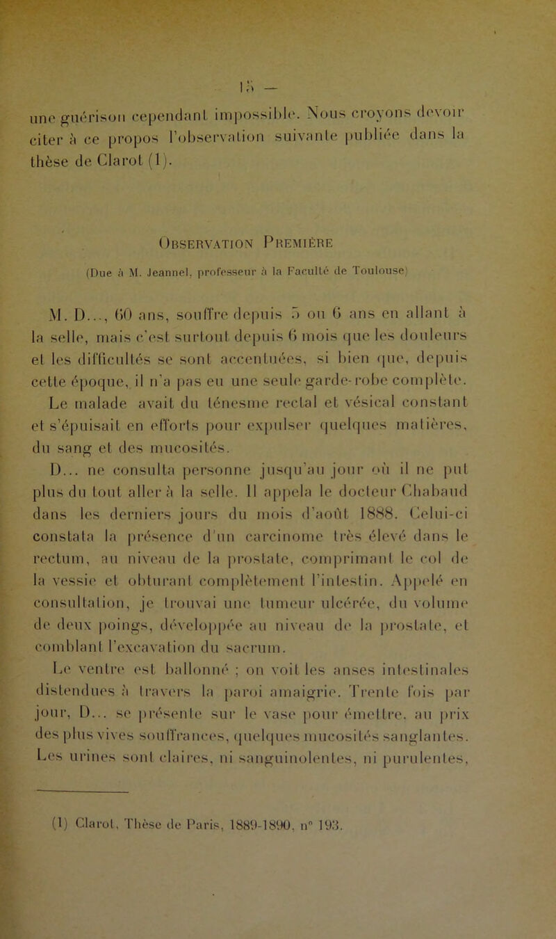 uno guérison cependant impossible. Nous croyons devoir citer à ce propos l’observation suivante publiée dans la thèse de Clarot (1). Observation Première (Due à M. Jeannel. professeur à la Facullé de Toulouse M. D..., (>0 ans, souffre depuis .> ou ü ans en allant à la selle, mais c’est surtout depuis (> mois que les douleurs et les difficultés se sont accentuées, si bien que, depuis cette époque, il n’a pas eu une seule garde-robe complète. Le malade avait du ténesme rectal et vésical constant et s’épuisait en efforts pour expulser quelques matières, du sang et des mucosités. D... ne consulta personne jusqu’au jour où il ne put plus du tout aller à la selle. Il appela le docteur Chabaud dans les derniers jours du mois d’aoùt 1888. Celui-ci constata la présence d'un carcinome très élevé dans le rectum, au niveau de la prostate, comprimant le col de la vessie et obturant complètement l’intestin. Appelé en consultation, je trouvai une tumeur ulcérée, du volume de deux poings, développée au niveau de la prostate, et comblant l’excavation du sacrum. Le ventre est ballonné ; on voit les anses intestinales distendues à travers la paroi amaigrie. Trente fois par jour, D... se présente sur le vase pour émettre, au prix des plus vives souffrances, quelques mucosités sanglantes. Les urines sont claires, ni sanguinolentes, ni purulentes,