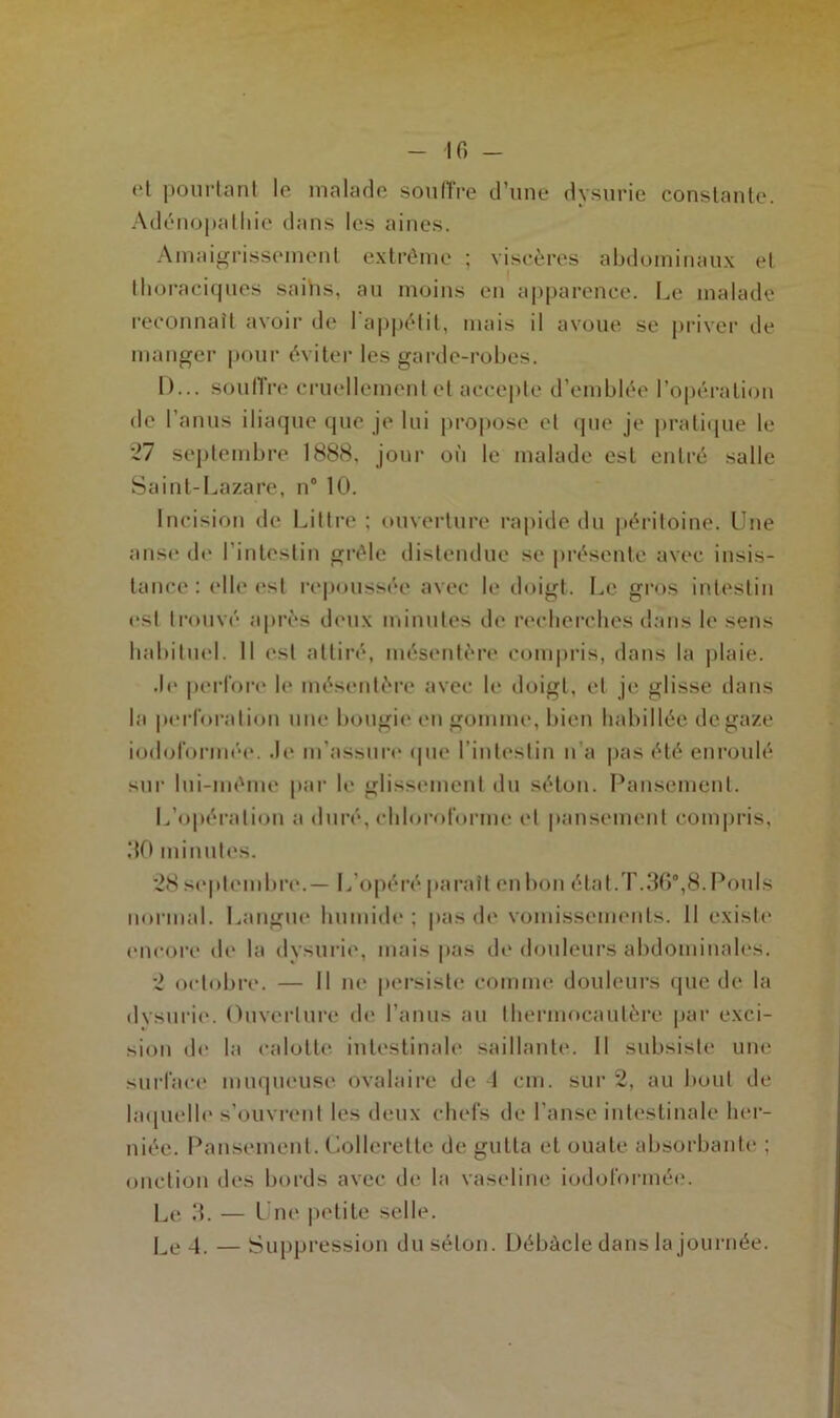 IG - et pourtant le malade souffre d’une dysurie constante. Adénopathie dans les aines. Amaigrissement extrême ; viscères abdominaux et thoraciques sains, au moins en apparence. Le malade reconnaît avoir de l'appétit, mais il avoue se priver de manger pour éviter les garde-robes. D... souffre cruellement et accepte d’emblée l’opération de l’anus iliaque que je lui propose et que je pratique le 27 septembre 1888, jour où le malade est entré salle Saint-Lazare, n° 10. Incision de Littré ; ouverture rapide du péritoine. Une anse de l’intestin grêle distendue se présente avec insis- tance : elle est repoussée avec le doigt. Le gros intestin esl trouvé après deux minutes de recherches dans le sens habituel. 11 est attiré, mésentère compris, dans la plaie. .le perfore le mésentère avec le doigt, et je glisse dans la perforation une bougie en gomme, bien habillée de gaze iodoformée. .b* m’assure que l’intestin n’a pas été enroulé sur lui-même par le glissement du séton. Pansement. L’opération a duré, chloroforme et pansement compris, 110 minutes. 28 septembre.— L’opéré paraît en bon état.T.36°,8. Pouls normal. Langue humide; pas de vomissements. 11 existe encore de la dysurie, mais pas de douleurs abdominales. 2 octobre. — Il ne persiste comme douleurs que de la dysurie. Ouverture de l’anus au thermocautère par exci- sion de la calotte intestinale saillante. Il subsiste une surface muqueuse ovalaire de 1 cm. sur 2, au bout de laquelle s’ouvrent les deux chefs de l’anse intestinale her- niée. Pansement. Collerette de gutta et ouate absorbante ; onction des bords avec de la vaseline iodoformée. Le 3. — Une petite selle. Le 4. — Suppression du séton. Débâcle dans la journée.