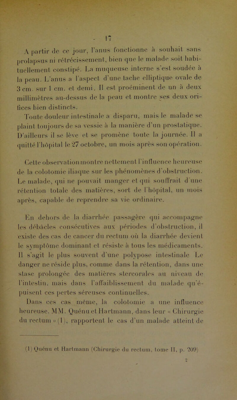 A partir de ce jour, l’anus fonctionne à souhait sans prolapsus ni rétrécissement, bien que le malade soit habi- tuellement constipé. La muqueuse interne s’est soudée à la peau. L’anus a l’aspect d’une tache elliptique ovale de 3 cm. sur 1 cm. et demi. Il est proéminent de un à deux millimètres au-dessus de la peau et montre ses deux ori- fices bien distincts. Toute douleur intestinale a disparu, mais le malade se plaint toujours de sa vessie à la manière d’un prostatique. D’ailleurs il se lève et se promène toute la journée. 11 a quitté l’hôpital le27 octobre, un mois après son opération. Cette observation montre nettement l'influence heureuse de la colotomie iliaque sur les phénomènes d’obstruction. Le malade, qui ne pouvait manger et qui souffrait d'une rétention totale des matières, sort de l'hôpital, un mois après, capable de reprendre sa vie ordinaire. En dehors de la diarrhée passagère qui accompagne les débâcles consécutives aux périodes d’obstruction, il existe des cas de cancer du rectum où la diarrhée devient le symptôme dominant et résiste à tous les médicaments. Il s’agit le plus souvent d’une polypose intestinale Le danger ne réside plus, comme dans la rétention, dans une stase prolongée des matières stercorales au niveau de l’intestin, mais dans l’afTaiblissement du malade qu’é- puisent ces pertes séreuses continuelles. Dans ces cas même, la colotomie a une influence heureuse. MM. Quénu et Hartmann, dans leur >< Chirurgie du rectum »(1), rapportent le cas d’un malade atteint de (1) Quénu et Hartmann (Chirurgie du rectum, tome II, p. *209)