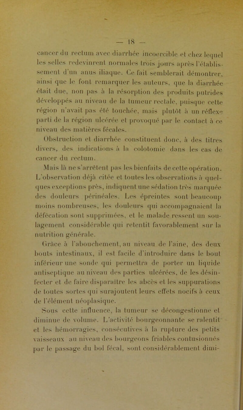 cancer du rectum avec diarrhée incoercible et chez lequel les selles redevinrent normales trois jours après rétablis- sement d'un anus iliaque. Ce lait semblerait démontrer, ainsi que le font remarquer les auteurs, que la diarrhée était due, non pas à la résorption des produits putrides développés au niveau de la tumeur rectale, puisque cette région n avait pas été touchée, mais plutôt à un réflexe parti de la région ulcérée et provoqué par le contact à ce niveau des matières fécales. Obstruction et diarrhée constituent donc, à des titres divers, des indications à la colotomie dans les cas de cancer du rectum. Mais là ne s’arrêtent pas les bienfaits de cette opération. L’observation déjà citée et toutes les observations à quel- ques exceptions près, indiquent une sédation très marquée des douleurs périnéales. Les épreintes sont beaucoup moins nombreuses, les douleurs qui accompagnaient la défécation sont supprimées, et le malade ressent un sou- lagement considérable qui retentit favorablement sur la nutrition générale. Cràce à l'abouchement, nu niveau de l’aine, des deux bouts intestinaux, il est facile d’introduire dans le bout inférieur une sonde qui permettra de porter un liquide antiseptique au niveau des parties ulcérées, de les désin- fecter et de faire disparaître les abcès et les suppurations de toutes sortes qui surajoutent leurs effets nocifs à ceux de l’élément néoplasique. Sous cette influence, la tumeur se décongestionne et diminue de volume. L’activité bourgeonnante se ralentit et les hémorragies, consécutives à la rupture des petits vaisseaux au niveau des bourgeons friables contusionnés par le passage du bol fécal, sont considérablement dimi-