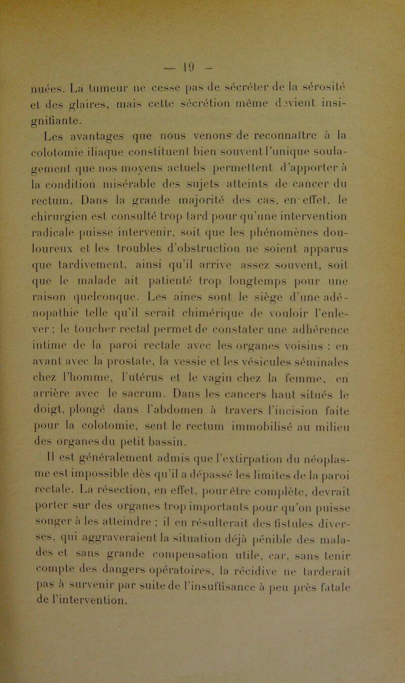 10 nuées. La tumeur ne cesse pas de sécréter de la sérosité et des glaires, mais cette sécrétion même devient insi- gnifiante. Les avantages que nous venons de reconnaître à la colotomie iliaque constituent bien souvent l’unique soula- gement que nos moyens actuels permettent d’apporter à la condition misérable des sujets atteints de cancer du rectum. Dans la grande majorité des cas, en effet, le chirurgien est consulté trop lard pour qu’une intervention radicale puisse intervenir, soit que les phénomènes dou- loureux et les troubles d’obstruction ne soient apparus que tardivement, ainsi qu’il arrive assez, souvent, soit que le malade ail patienté trop longtemps pour une raison quelconque. Les aines sont le siège d’une adé- nopathie telle qu’il serait chimérique de vouloir l’enle- ver; le toucher rectal permet de constater une adhérence intime de la paroi rectale avec les organes voisins : en avant avec la prostate, la vessie et les vésicules séminales chez l’homme, l’utérus et le vagin chez la femme, en arrière avec le sacrum. Dans les cancers haut situés le doigt, plongé dans l’abdomen à travers l’incision faite pour la colotomie, sent le rectum immobilisé au milieu des organesdu petit bassin. Il est généralement admis que l’extirpation du néoplas- me est impossible dès qu il a dépassé les limites de la paroi rectale. La résection, en effet, pour être complète, devrait porter sur des organes trop importants pour qu’on puisse songera les atteindre ; il en résulterait des fistules diver- ses, qui aggraveraient la situation déjà pénible des mala- des et sans grande compensation utile, car, sans tenir compte des dangers opératoires, la récidive ne tarderait pas a survenir par suite de I insuffisance à peu près fatale de l’intervention.