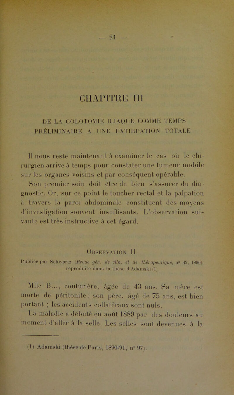 — 51 CHAPITRE III DE LA COLOTOMIE ILIAQUE COMME TEMPS PRÉLIMINAIRE A UNE EXTIRPATION TOTALE Il nous reste maintenant à examiner le cas où le chi- rurgien arrive à temps pour constater une tumeur mobile sur les organes voisins et par conséquent opérable. Son premier soin doit èlre de bien s’assurer du dia- gnostic. Or, sur ce point le toucher rectal et la palpation à travers la paroi abdominale constituent des moyens d’investigation souvent insuffisants. L’observation sui- vante est très instructive à cet égard. Observation II Publiée par Schwartz (Revue gèn. de clin, et de thérapeutique, n° 42. I890), reproduite dans la thèse d'Adamski (1) Mlle B..., couturière, âgée de 43 ans. Sa mère est morte de péritonite ; son père, âgé de 75 ans, est bien portant ; les accidents collatéraux sont nuis. La maladie a débuté en août 1889 par des douleurs au moment d aller à la selle. Les selles sont devenues à la (1) Adainski (thèse de Paris, 1890-91, n° 97).