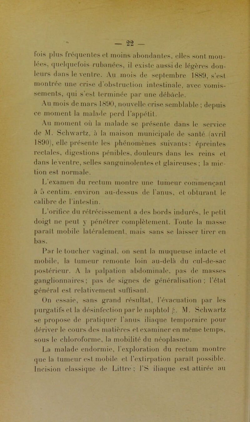 fois plus fréquentes et moins abondantes, elles sont mou- lées, quelquefois rubanées, il existe aussi de légères dou- leurs dans le ventre. Au mois de septembre 1881), s’est montrée une crise d’obstruction intestinale, avec vomis- sements, qui s’est terminée par une débâcle. Au mois de mars 1890, nouvelle crise semblable ; depuis ce moment la malade perd l’appétit. Au moment où la malade se présente dans le service de AI. Schwartz, à la maison municipale de santé (avril 1890), elle présente les phénomènes suivants: épreintes rectales, digestions pénibles, douleurs dans les reins et dans leventre, selles sanguinolentes et glaireuses; la mic- tion est normale. L’examen du rectum montre une tumeur commençant à 5 centim. environ au-dessus de l'anus, et obturant le calibre de I intestin. L'orifice du rétrécissement a des bords indurés, le petit doigt ne peut y pénétrer complètement, foute la masse parait mobile latéralement, mais sans se laisser tirer en bas. Par le toucher vaginal, on sent la muqueuse intacte et mobile, la tumeur remonte loin au-delà du cul-de-sac postérieur. A la palpation abdominale, pas de masses ganglionnaires; pas de signes de généralisation; l’état général est relativement suffisant. On essaie, sans grand résultat, l’évacuation par les purgatifs et la désinfection parle naphtol f:. M. Schwartz se propose de pratiquer l'anus iliaque temporaire pour dériver b* cours des matières et examiner en même temps, sous le chloroforme, la mobilité du néoplasme. La malade endormie, l’exploration du rectum montre ipie la tumeur est mobile et l’extirpation paraît possible. Incision classique do Littré; l’S iliaque est attirée, au