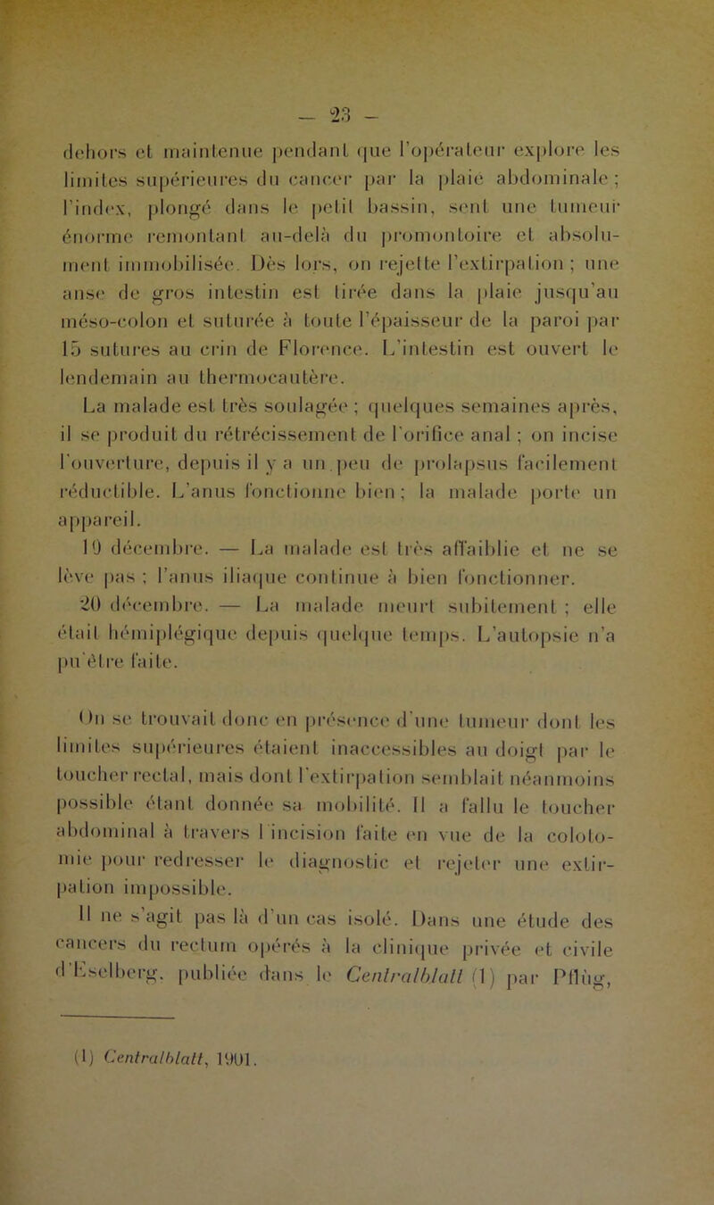 dehors et maintenue pendant que l’opérateur explore les limites supérieures du cancer par la plaie abdominale ; l'index, plongé dans le pelil bassin, sent une tumeur énorme remontant au-delà du promontoire et absolu- ment immobilisée Dès lors, on rejette l’extirpation; une anse de gros intestin est tirée dans la plaie jusqu’au méso-colon et suturée à toute l’épaisseur de la paroi par 15 sutures au crin de Florence. L’intestin est ouvert le lendemain au thermocautère. La malade est très soulagée ; quelques semaines après, il se produit du rétrécissement de l'orifice anal ; on incise l'ouverture, depuis il y a un peu de prolapsus facilement réductible. L’anus fonctionne bien; la malade porte un appareil. 10 décembre. — La malade est très affaiblie et ne se lève pas ; l’anus iliaque continue à bien fonctionner. 20 décembre. — La malade meurt subitement ; elle était hémiplégique depuis quelque temps. L’autopsie n’a pu’ôtre faite. Dn se trouvait donc en présence d une tumeur dont les limites supérieures étaient inaccessibles au doigt par le toucher rectal, mais dont 1 extirpation semblait néanmoins possible étant donnée sa mobilité. Il a fallu le toucher abdominal a travers I incision laite en vue de la coloto- mie pour redresser le diagnostic et rejeter une extir- pation impossible. 11 ne > agit pas la d un cas isolé. Dans une étude des cancers du rectum opérés à la clinique privée et civile d'Eselberg. publiée dans le Cenlralblall [ 1) par Pflùg,