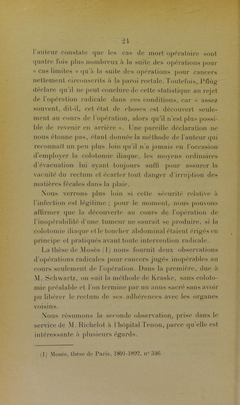 2t I auteur constate (jue les cas de mort opératoire sont quatre lois plus nombreux è la suite des opérations pour « cas limites » <pi à la suite des opérations pour cancers nettement circonscrits à la paroi rectale. Toutefois, Ptlùg déclare qu’il ne peut conclure de cette statistique au rejet de l’opération radicale dans ces conditions, car « assez souvent, dit-il, cet état de choses est découvert seule- ment au cours de l’opération, alors qu’il n’est plus possi- ble de revenir en arrière ». Une pareille déclaration ne nous étonne pas, étant donnée la méthode de l’auteur qui reconnaît un peu plu:- loin qu'il n’a jamais eu l’occasion d’employer la colotomie iliaque, les moyens ordinaires d’évacuation lui ayant toujours suffi pour assurer la vacuité du rectum et écarter tout danger d’irruption des matières fécales dans la plaie. Nous verrons plus loin si celte sécurité relative à l’infection est légitime ; pour le moment, nous pouvons affirmer que la découverte au cours de l’opération de l’inopérabilité d’une tumeur ne saurait se produire, si la colotomie iliaque et le loucher abdominal étaient érigés en principe et pratiqués avant toute intervention radicale. La thèse de .Mosés 1) nous fournit deux observations d'opérations radicales pour cancers jugés inopérables au cours seulement de l’opération. Dans la première, due à M. Schwartz, on suit la méthode de Kraske, sans coloto- mie préalable et l’on termine par un anus sacré sans avoir pu libérer le rectum de ses adhérences avec les organes voisins. Nous résumons la seconde observation, prise dans le service de M. Richelot à l’hôpital Tenon, parce qu'elle est intéressante à plusieurs égards. il) Mosès, thèse de Paris, 1891-1892, n” 346