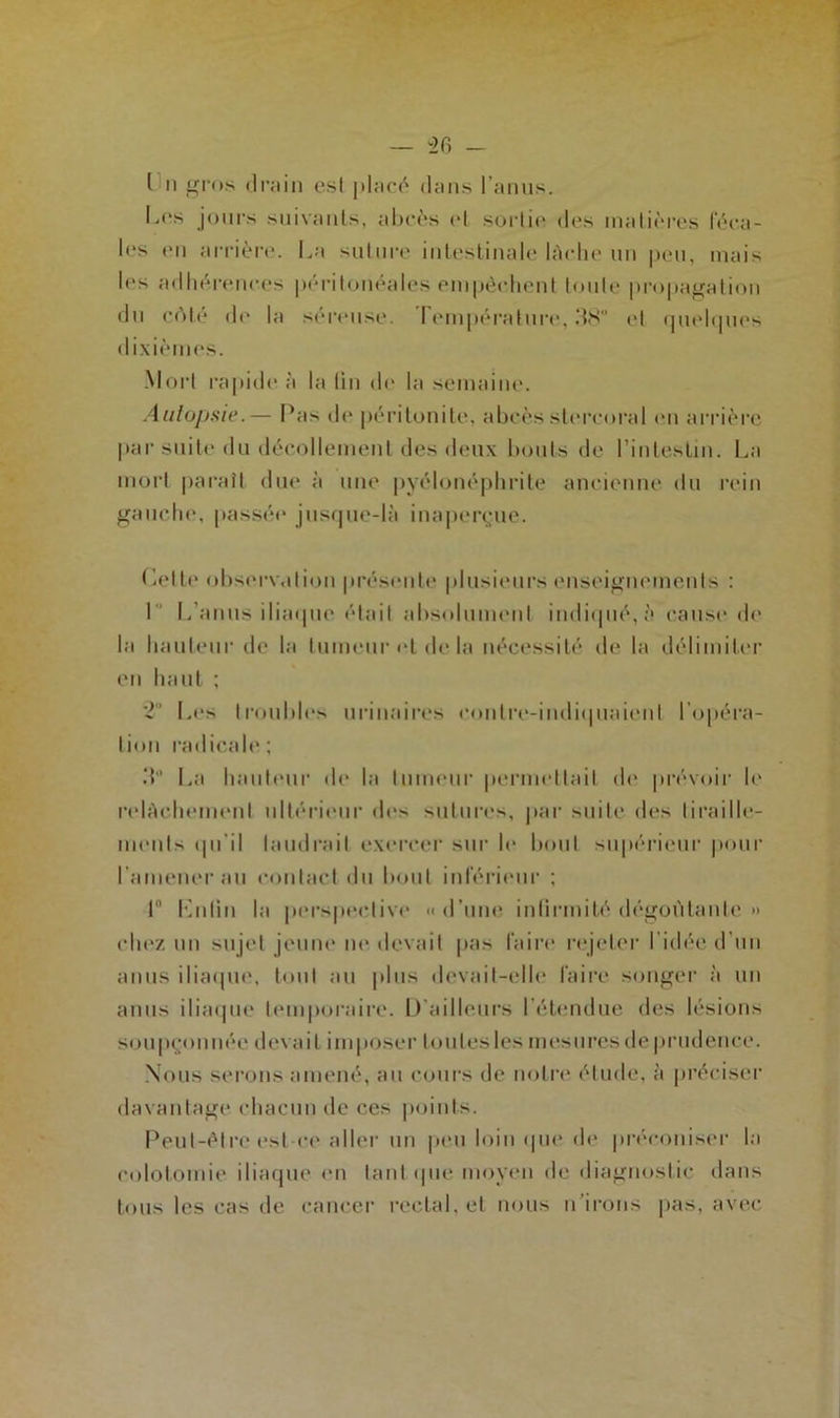 I ii gros drain est placé dans I anus. L<‘s jours suivants, abcès cl sortie des matières féca- les en arrière. La suture intestinale lâche un peu, mais les adhérences péritonéales empêchent toute propagation du cote de la séreuse. I empérature, 38° et quelques dixièmes. Mort rapide à la tin de la semaine. Autopsie.— Pa> de péritonite, abcès slercoral en arrière par suite du décollement des deux bouts de l’intestin. La mort paraît due à une pyélonéphrite ancienne du rein gauche, passée jusque-là inaperçue. Celte observation présente plusieurs enseignements : 1 L’anus iliaque était absolument indiqué,;'» cause de la hauteur de la tumeur et de la nécessité de la délimiter en haut ; 2 Les troubles urinaires eontre-indiquaicnl l’opéra- tion radicale ; 3 La hauteur de la tumeur permettait de prévoir le relâchement ultérieur îles sutures, par suite des tiraille- ments qu’il faudrait exercer sur le bout supérieur pour I amener au contact du bout inférieur ; I Lutin la perspective «d’une infirmité dégoûtante » chez un sujet jeune ne «levait pas faire rejeter l’idée d’un anus iliaque, tout au plus devait-elle faire songer à un anus iliaque temporaire. D’ailleurs l’étendue des lésions soupçonnée devait imposer loulesles mesures de prudence. Nous serons amené, au cours de notre étude, à préciser davantage chacun de ces points. Peut-être est-ce aller un peu loin que de préconiser la colotomie iliaque en tant que moyen de diagnostic dans tous les cas de cancer rectal, et nous n’irons pas, avec