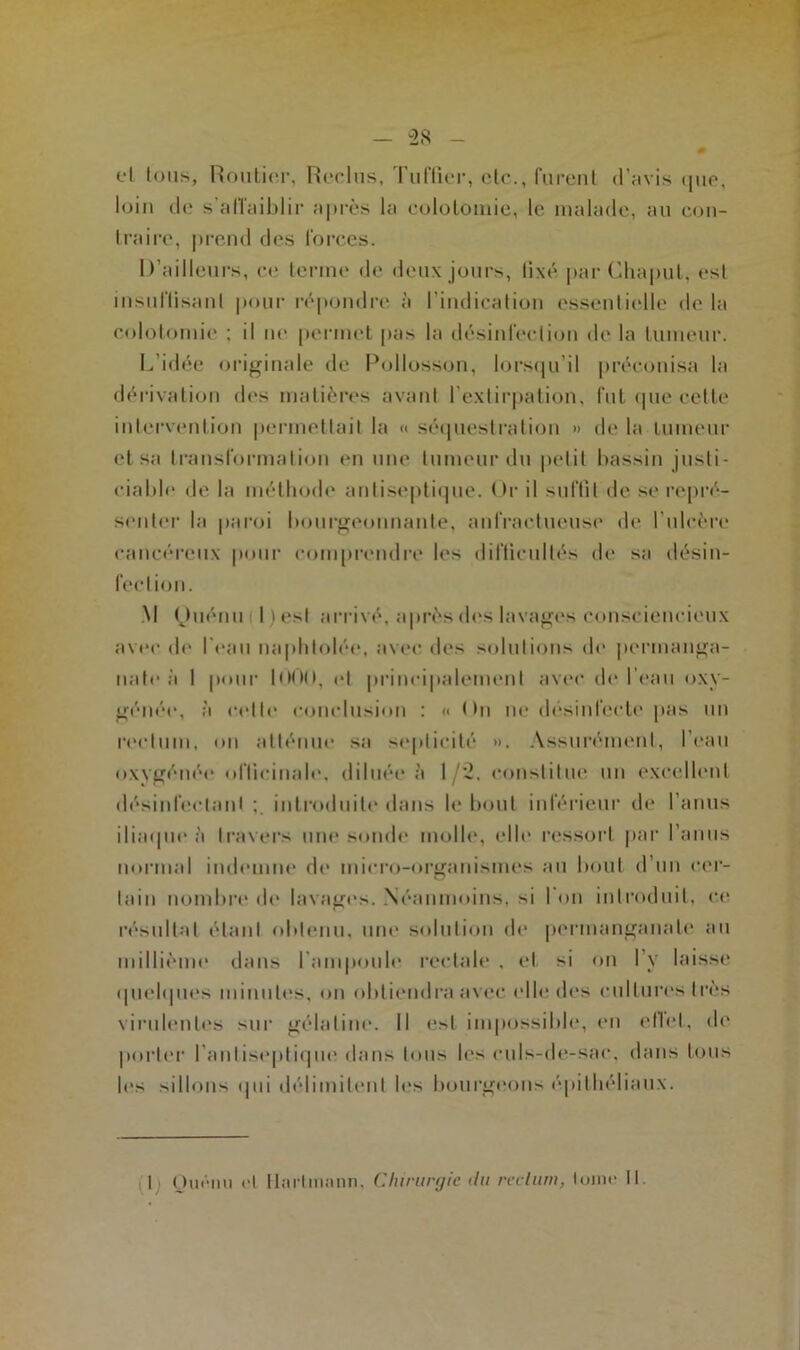 cl tous, Routier, Reclus, Tuffier, etc., furent d'avis que, loin de s'affaiblir après la colotomie, le malade, au con- traire, prend des forces. D’ailleurs, ce terme de deux jours, fixé par Chaput, est insuffisant pour répondre à l'indication essentielle de la colotomie ; il ne permet pas la désinfection de la tumeur. L’idée originale de Pollosson, lorsqu’il préconisa la dérivation dos matières avant l'extirpation, fut que cette intervention permettait la « séquestration » de la tumeur et sa transformation en une tumeur du petit bassin justi- ciable de la méthode antiseptique. Or il suffit de se repré- senter la paroi bourgeonnante, anfractueuse de l’ulcère cancéreux pour comprendre les difficultés de sa désin- fection. M (Juérm l)esl arrivé, après des lavages consciencieux avec de l’eau naphtolée, avec des solutions de permanga- nate à 1 pour 1000, et principalement avec de l’eau oxy- génée, à cette conclusion : « * fit ne désinlecte pas un rectum, on atténue sa septicité ». Assurément, l’eau oxvgénée officinale, diluée à 1 /2, constitue un excellent désinfectant introduite dans h* bout inférieur de l’anus iliaque à travers une sonde molle, elle ressort par l’anus normal indemne de micro-organismes au bout d’un cer- tain nombre de lavages. Néanmoins, si 1 on introduit, ce résultat étant obtenu, une solution de permanganate au millième dans l'ampoule rectale , et si on l’y laisse quelques minutes, on obtiendra avec elle des cultures très virulentes sur gélatine. Il est impossible, en efiet, de porter l’antiseptique dans tous les culs-de-sac, dans tous les sillons qui délimitent les bourgeons épithéliaux.