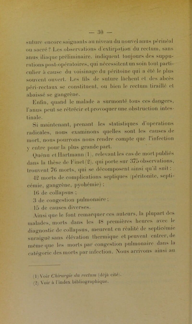 suture encore saignants an niveau du nouvel anus périnéal ou sacré ? Les observations d'extirpation du rectum, sans anus, iliaque préliminaire, indiquent toujours des suppu- rations post-opératoires, qui nécessitent un soin tout parti- culier à cause du voisinage du péritoine qui a été le plus souvent ouvert. Les lils de suture lâchent et des abcès péri-rectaux se constituent, ou bien le rectum tiraillé et abaissé se gangrène. En lin, quand le malade a surmonté tous ces dangers, l’anus peut se rétrécir et provoquer une obstruction intes- tinale. Si maintenant, prenant les statistiques d’operations radicales, nous examinons quelles sont les causes de mort, nous pourrons nous rendre compte que l’infection y entre pour la plus grande part. (juénu et Hartmann (1 . relevant les cas de mort publiés dans la thèse de Einet(2). qui porte sur 375observations, trouvent 7b morts, qui se décomposent ainsi qu il suit : q-2 morts de complications septiques (péritonite, septi- cémie, gangrène, pyohémie) ; 10 de collapsus ; d de congestion pulmonaire; 15 de causes diverses. Ainsi que le font remarquer ces auteurs, la plupart des malades, morts dans les 18 premières heures avec le diagnostic de collapsus, meurent en réalité de septicémie suraiguë sans élévation thermique et peuvent entrer, de même que les morts par congestion pulmonaire dans la catégorie des morts par infection. Nous arrivons ainsi au (] : Voir Chirurgie du rectum (déjà cité). c2j Voir à l'index bibliographique.