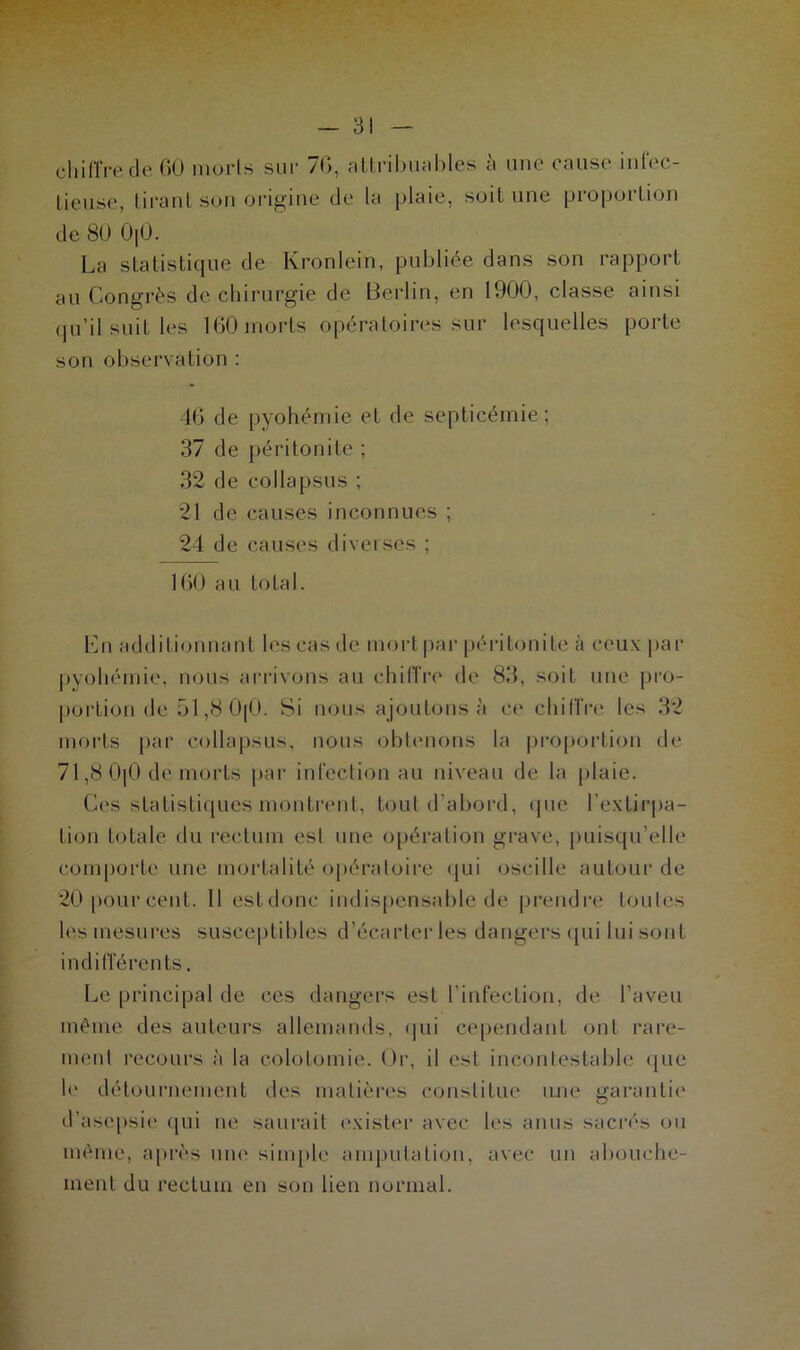 chiffre de 60 morls sur 76, attribuables à une cause infec- tieuse, tirant son origine de la plaie, soit une proportion de 80 0[0. La statistique de Kronlein, publiée dans son rapport au Congrès de chirurgie de Berlin, en 1900, classe ainsi qu’il suit les 160 morts opératoires sur lesquelles porte son observation : 46 de pyohémie et de septicémie; 37 de péritonite ; 32 de collapsus ; 21 de causes inconnues ; 24 de causes diverses ; 160 au total. En additionnant les cas de mort par péritonite à ceux par pyohémie, nous arrivons au chiffre de 83, soit une pro- portion de 51,8 0(0. Si nous ajoutons à ce chiffre les 32 morts par collapsus, nous obtenons la proportion de 71,8 0(0 dë morts par infection au niveau de la priaie. Ces statistiques montrent, tout d'abord, que l'extirpa- tion totale du rectum est une opération grave, puisqu’elle comporte une mortalité opératoire qui oscille autour de 20 pour cent. 11 estdonc indispensable de prendre toutes les mesures susceptibles d’écarter les dangers qui lui sont indifférents. Le principal de ces dangers est l’infection, de l’aveu même des auteurs allemands, qui cependant ont rare- ment recours à la colotomie. Or, il est incontestable que le détournement des matières constitue une garantie d’asepsie qui ne saurait exister avec les anus sacrés ou même, après une simple amputation, avec un abouche- ment du rectum en son lien normal.