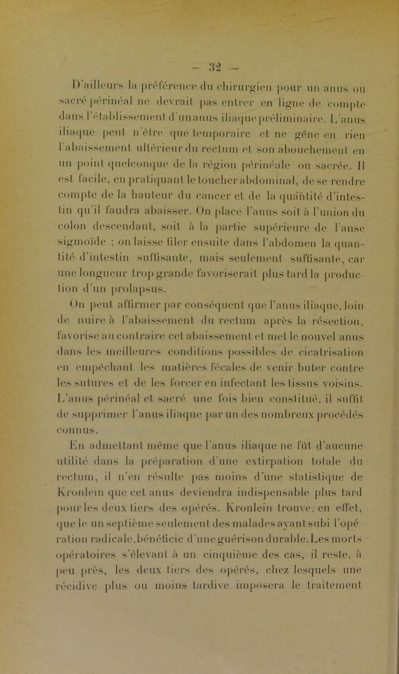 I) ailleurs la préférence du chirurgien pour un anus ou sacre périnéal ne devrait pas entrer en ligne de compte dans I 'daldisseuienl d unanus iliaque préliminaire. L’anus iliaque peut n’élre que temporaire et ne gêne en rien I abaissement ultérieurdu rectum et son abouchement en un point quelconque de la région périnéale ou sacrée. Il est facile, en pratiquant le toucberabdominal, de se rendre compte de la hauteur du cancer et de la quantité d’intes- tin qu il faudra abaisser. On place l’anus soit à l’union du colon descendant, soit à la partie supérieure de l’anse sigmoïde ; on laisse tiler ensuite dans l’abdomen la quan- tité d’intestin su Disante, mais seulement suffisante, car une longueur trop grande favoriserait plus lard la produc- tion d’un prolapsus. Hn peut affirmer par conséquent que l’anus iliaque, loin de nuire ii l’abaissement du rectum après la résection, favorise au contraire cet abaissement et met le nouvel anus dans les meilleures conditions possibles de cicatrisation en empêchant le- matières fécales de venir buter contre les sutures et de les forcer en infectant les tissus voisins. L’anus périnéal et sacré une fois bien constitué, il snlïit <le supprimer l’anus iliaque par un des nombreux procédés connus. Ln admettant même que l’anus iliaque ne lïïl d’aucune utilité dans la préparation d’une extirpation totale du rectum, il n’en résulte pas moins d’une statistique de Kronlein que cet anus deviendra indispensable plus tard pour les deux tiers des opérés. Kronlein trouve, en effet, que le un septième seulement des maladesayantsubi l’opé ration radicale, bénéficie d'une guérison durable. Les morts opératoires s’élevant à un cinquième des cas, il reste, à peu près, les deux tiers des opérés, chez lesquels une récidive plus ou moins tardive imposera le traitement