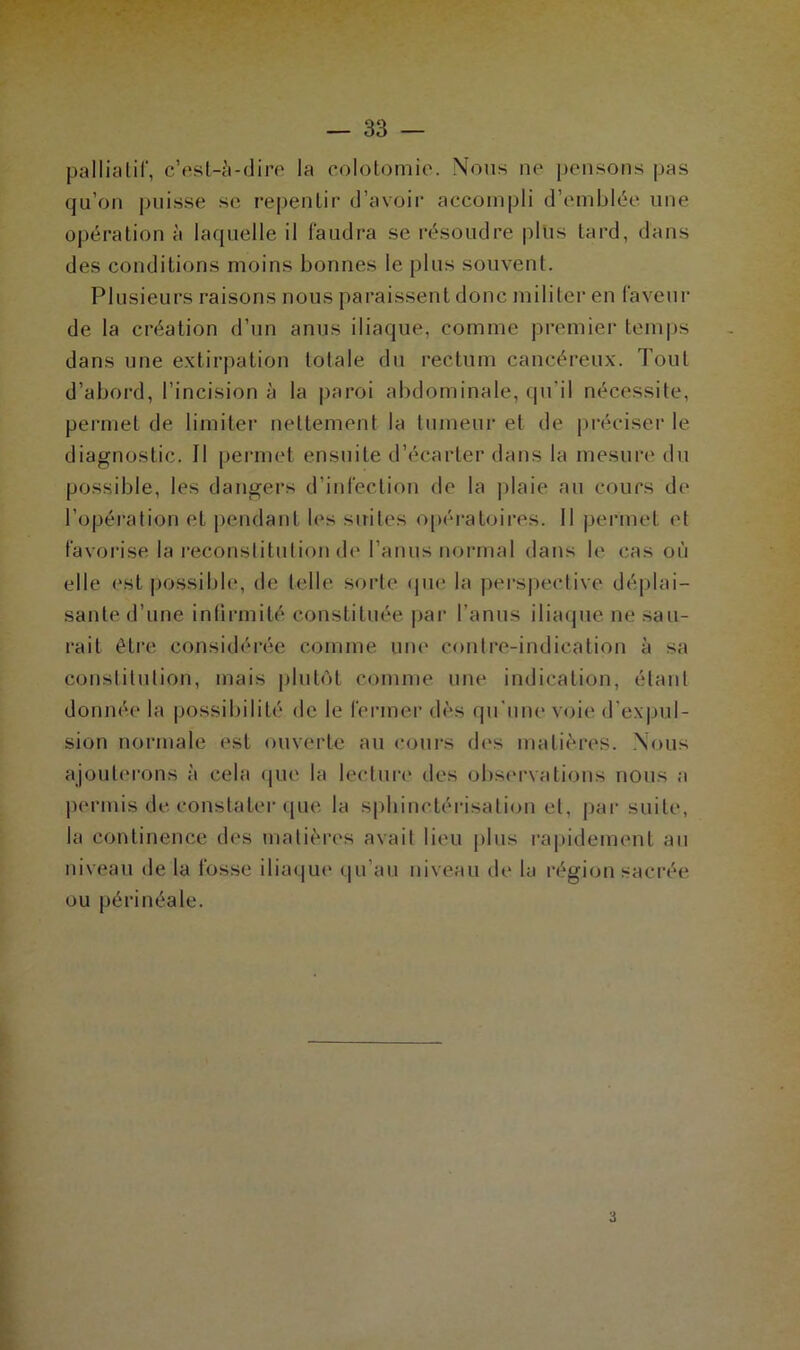 palliatif, c’est-à-dire la colotomie. Nous ne pensons pas qu’on puisse se repentir d’avoir accompli d’emblée une opération à laquelle il faudra se résoudre plus tard, dans des conditions moins bonnes le plus souvent. Plusieurs raisons nous paraissent donc militer en faveur de la création d’un anus iliaque, comme premier temps dans une extirpation totale du rectum cancéreux. Tout d’abord, l’incision à la paroi abdominale, qu'il nécessite, permet de limiter nettement la tumeur et de préciser le diagnostic. Il permet ensuite d’écarter dans la mesure du possible, les dangers d’infection de la plaie au cours de l’opération et pendant les suites opératoires. Il permet et favorise la reconstitution de l’anus normal dans le cas où elle est possible, de telle sorte que la perspective déplai- sante d’une infirmité constituée par l’anus iliaque ne sau- rait être considérée comme une contre-indication à sa constitution, mais plutôt comme une indication, étant donnée la possibilité de le fermer dès qu’une voie d’expul- sion normale est ouverte au cours des matières. Nous ajouterons à cela que la lecture des observations nous a permis de constater que la sphinctérisation et, par suite, la continence des matières avait lieu plus rapidement au niveau de la fosse iliaque qu’au niveau de la région sacrée ou périnéale. 3