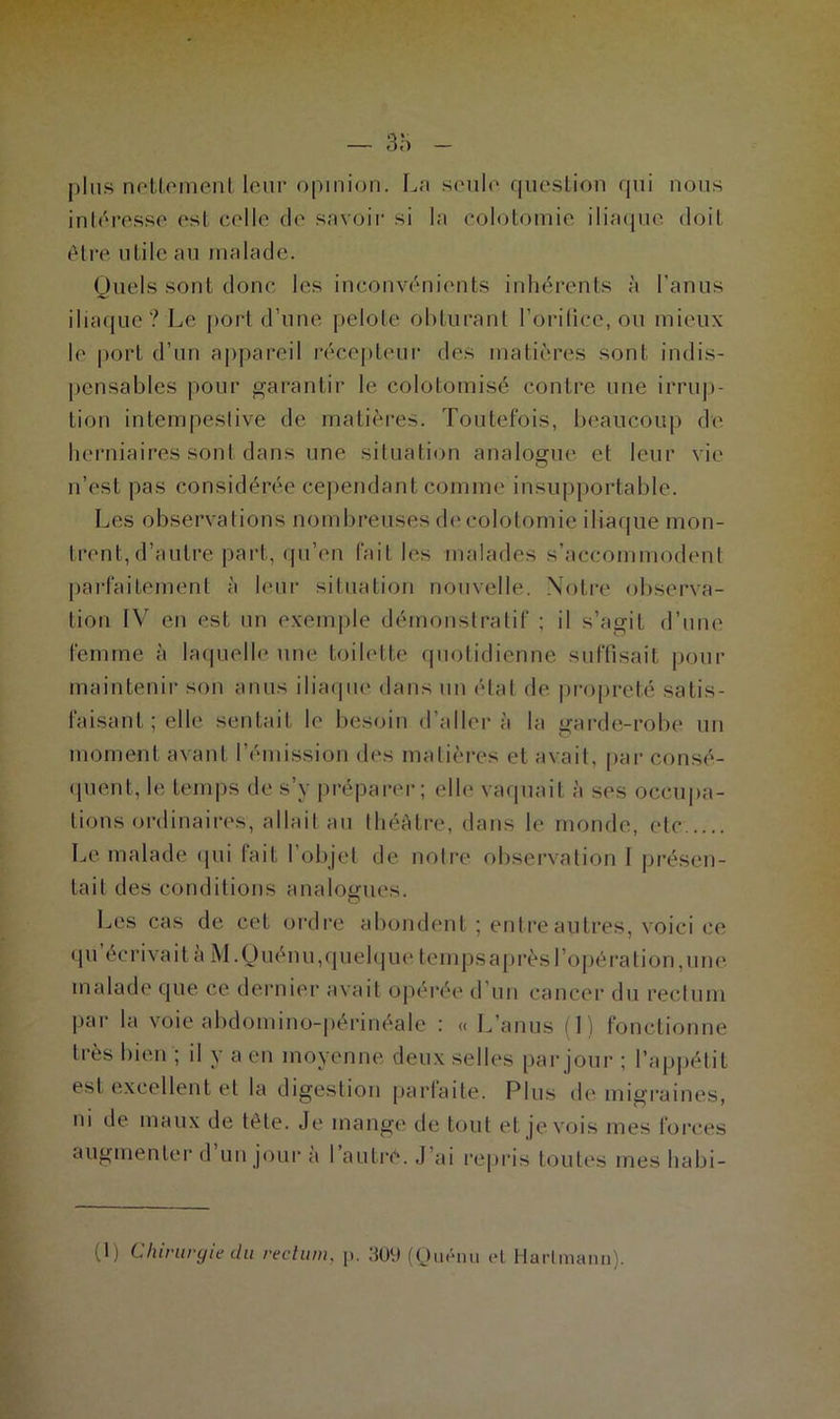 plus nettement leur opinion. La seule question qui nous intéresse est celle de savoir si la colotomie iliaque doit être utile au malade. Quels sont donc les inconvénients inhérents à l'anus iliaque? Le port d’une pelote obturant l’orifice, ou mieux le port d’un appareil récepteur des matières sont indis- pensables pour garantir le colotomisé contre une irrup- tion intempestive de matières. Toutefois, beaucoup de herniaires sont dans une situation analogue et leur vie n’est pas considérée cependant comme insupportable. Les observations nombreuses de colotomie iliaque mon- trent, d’autre part, qu’en fait les malades s’accommodent parfaitement à leur situation nouvelle. Notre observa- tion IV en est un exemple démonstratif ; il s’agit d’une femme à laquelle une toilette quotidienne suffisait pour maintenir son anus iliaque dans un état de propreté satis- faisant ; elle sentait le besoin d’aller à la garde-robe un moment avant l’émission des matières et avait, par consé- quent, le temps de s’y préparer; elle vaquait à ses occupa- tions ordinaires, allait au théâtre, dans le monde, etc Le malade qui fait l’objet de notre observation I présen- tait des conditions analogues. Les cas de cet ordre abondent ; entre autres, voici ce qu écrivait a M.Quénu,quelque tempsaprèsl’opération,un(‘ malade que ce dernier avait opérée d’un cancer du rectum par la voie abdomino-périnéale : « L’anus 1) fonctionne très bien ; il y a en moyenne deux selles par jour ; l’appétit est excellent et la digestion parfaite. Plus de migraines, ni de maux de tête. Je mange de tout et je vois mes forces augmenter d un jour a 1 autre. J’ai repris toutes mes liabi- (1) Chirurgie du rectum, p. 309 (Quénu cl Hartmann).