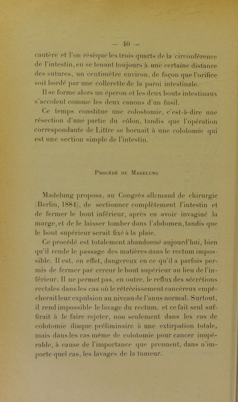 10 Crinière et Ion résèque les l rois quarts de la circonférence de 1 intestin, en se tenant toujours à une certaine distance des sutures, un centimètre environ, de façon que l’orifice soit bordé par une collerette de la paroi intestinale. Use forme alors un éperon et les deux bouts intestinaux s’accolent comme les deux canons d’un fusil. Ce temps constitue une colostomie, c’est-à-dire une résection d'une partie du côlon, tandis que l’opération correspondante de Littré se bornait à une colotomie qui est une section simple de l’intestin. Procédé dk Madeling Madelung proposa, au Congrès allemand de chirurgie Berlin, 1884), de sectionner complètement l’intestin et de fermer le bout inférieur, après en avoir invaginé la marge, et de le laisser tomber dans l’abdomen, tandis que le bout supérieur serait fixé à la plaie. Ce procédé* est totalement abandonné aujourd’hui, bien qu’il rende le passage des matières clans le rectum impos- sible. Il est. en effet, dangereux en ce qu’il a parfois per- mis de fermer par erreur le bout supérieur au lieu de l’in- férieur. Il ne permet pas, en outre, le reflux des sécrétions rectales dans les cas où le rétrécissement cancéreux empê- cherait leur expulsion au niveau de l’anus normal. Surtout, il rend impossible le lavage du rectum, et ce fait seul suf- firait à le faire rejeter, non seulement dans les cas de colotomie iliaque préliminaire à une extirpation totale, mais dans les cas même de colotomie pour cancer inopé- rable, à cause de l’importance que prennent, dans n’im- porte quel cas, les lavages de la tumeur.