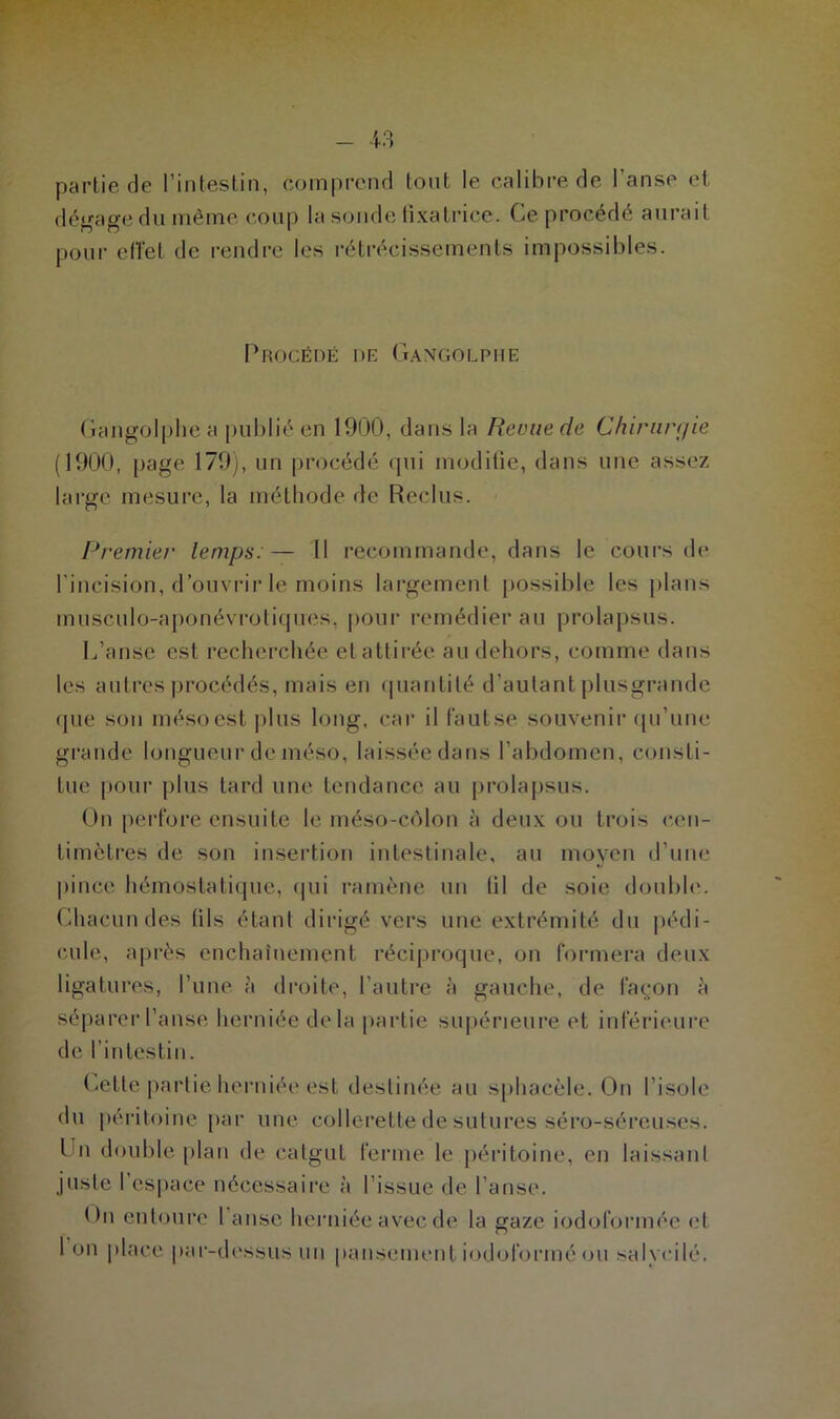 partie de l’intestin, comprend tout le calibre de l’anse et dégage du même coup la sonde fixatrice. Ce procédé aurait pour effet de rendre les rétrécissements impossibles. Procédé de Gangolphe Gangolphe a publié en 1900, dans la Revue de Chirurgie (1900, page 179), un procédé qui modifie, dans une assez large mesure, la méthode de Reclus. Premier temps:— Il recommande, dans le cours de l’incision, d’ouvrir le moins largement possible les plans musculo-aponévrotiques, pour remédier au prolapsus. L’anse est recherchée et attirée au dehors, comme dans les autres procédés, mais en quantité d’autant plusgrande que son mésoest plus long, car il fautse souvenir qu’une grande longueur de méso, laissée dans l’abdomen, consti- tue pour plus tard une tendance au prolapsus. On perfore ensuite le méso-côlon à deux ou trois cen- timètres de son insertion intestinale, au moyen d’une pince hémostatique, qui ramène un fil de soie double. Chacun des fils étant dirigé vers une extrémité du pédi- cule, après enchaînement réciproque, on formera deux ligatures, l’une à droite, l’autre à gauche, de façon à séparer l’anse herniée delà partie supérieure et inférieure de l’intestin. Cette partie herniée est destinée au sphacèle. On l'isole du péritoine par une collerette de sutures séro-séreuses. t n double plan de catgut ferme le péritoine, en laissant juste l’espace nécessaire à l’issue de l’anse. <>n entoure 1 anse herniée avec de la gaze iodoformée et 1 on place par-dessus un pansement iodoforiné ou salvcilé.