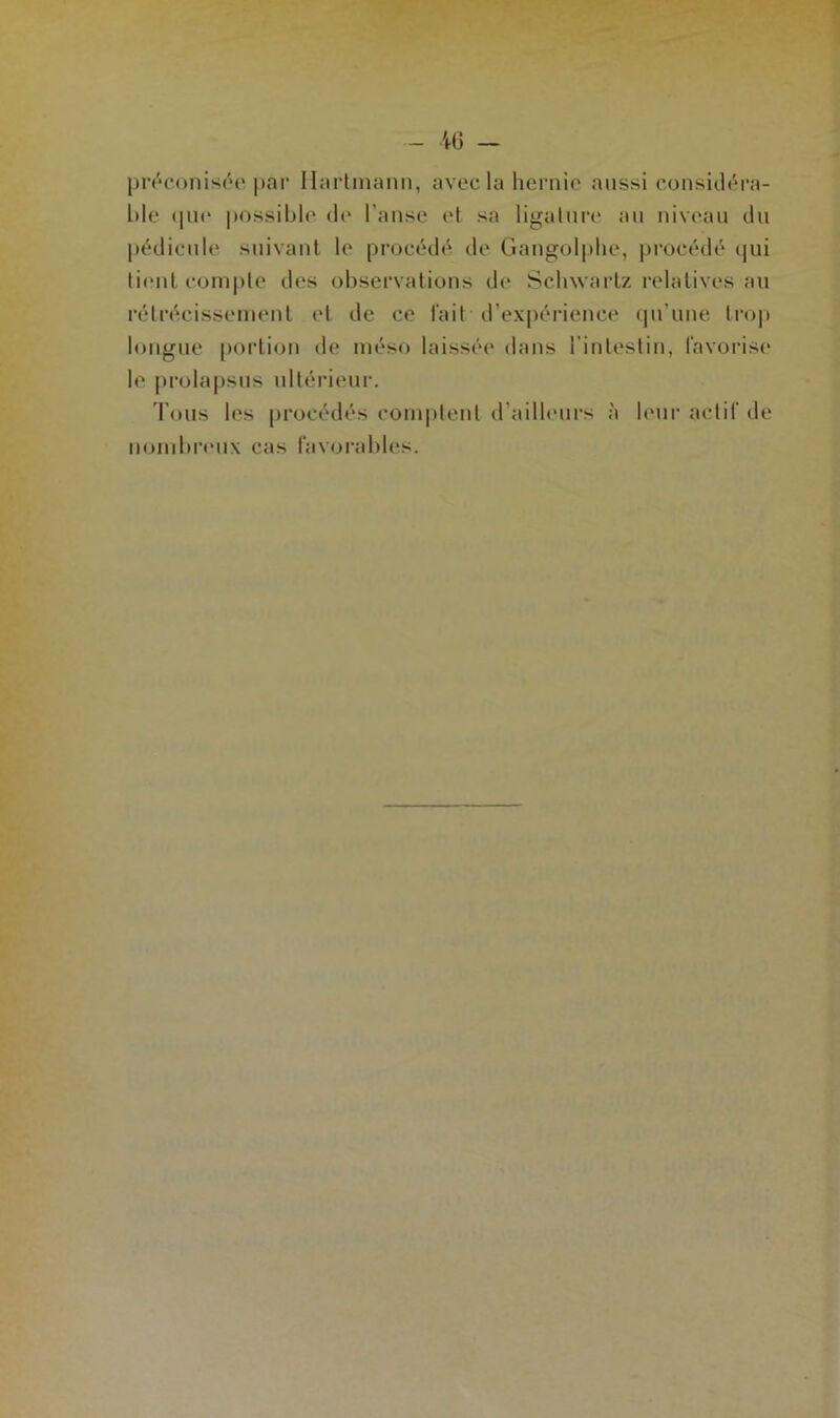 préconisée par Hartmann, avec la hernie aussi considéra- ble que possible de l'anse et sa ligature an niveau du pédicule suivant le procédé de Gangolphe, procédé qui tient compte des observations de Sclnvartz relatives au rétrécissement (‘l de ce fait d’expérience qu’une trop longue portion de méso laissée dans l'intestin, favorise le prolapsus ultérieur. Tous les procédés comptent d’ailleurs à leur actif de nombreux cas favorables.