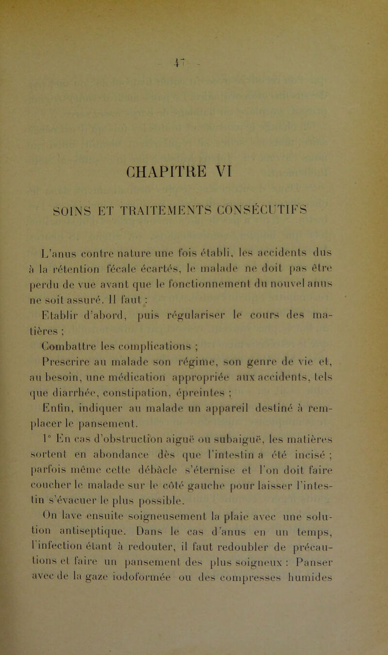 CHAPITRE VT SOINS ET TRAITEMENTS CONSÉCUTIFS L’anus contre nature une lois établi, les accidents dus ù la rétention fécale écartés, le malade ne doit pas être perdu de vue avant que le fonctionnement du nouvel anus ne soit assuré. Il faut : Etablir d’abord, puis régulariser le cours des ma- tières ; Combattre les complications ; Prescrire au malade son régime, son genre de vie et, au besoin, une médication appropriée aux accidents, tels que diarrhée, constipation, épreinles ; Enfin, indiquer au malade un appareil destiné à rem- placer le pansement. 1° En cas d’obstruction aiguë ou subaiguë, les matières sortent en abondance dès que l’intestin a été incisé ; parfois même celle débâcle s’éternise et l’on doit faire coucher le malade sur le côté gauche pour laisser l’intes- tin s’évacuer le plus possible. On lave ensuite soigneusement la plaie avec une solu- tion antiseptique. Dans le cas d’anus en un temps, 1 inlection étant à redouter, il faut redoubler de préeau- bons cl faire un pansement des plus soigneux : Panser avec de la gaze iodoformée ou des compresses humides