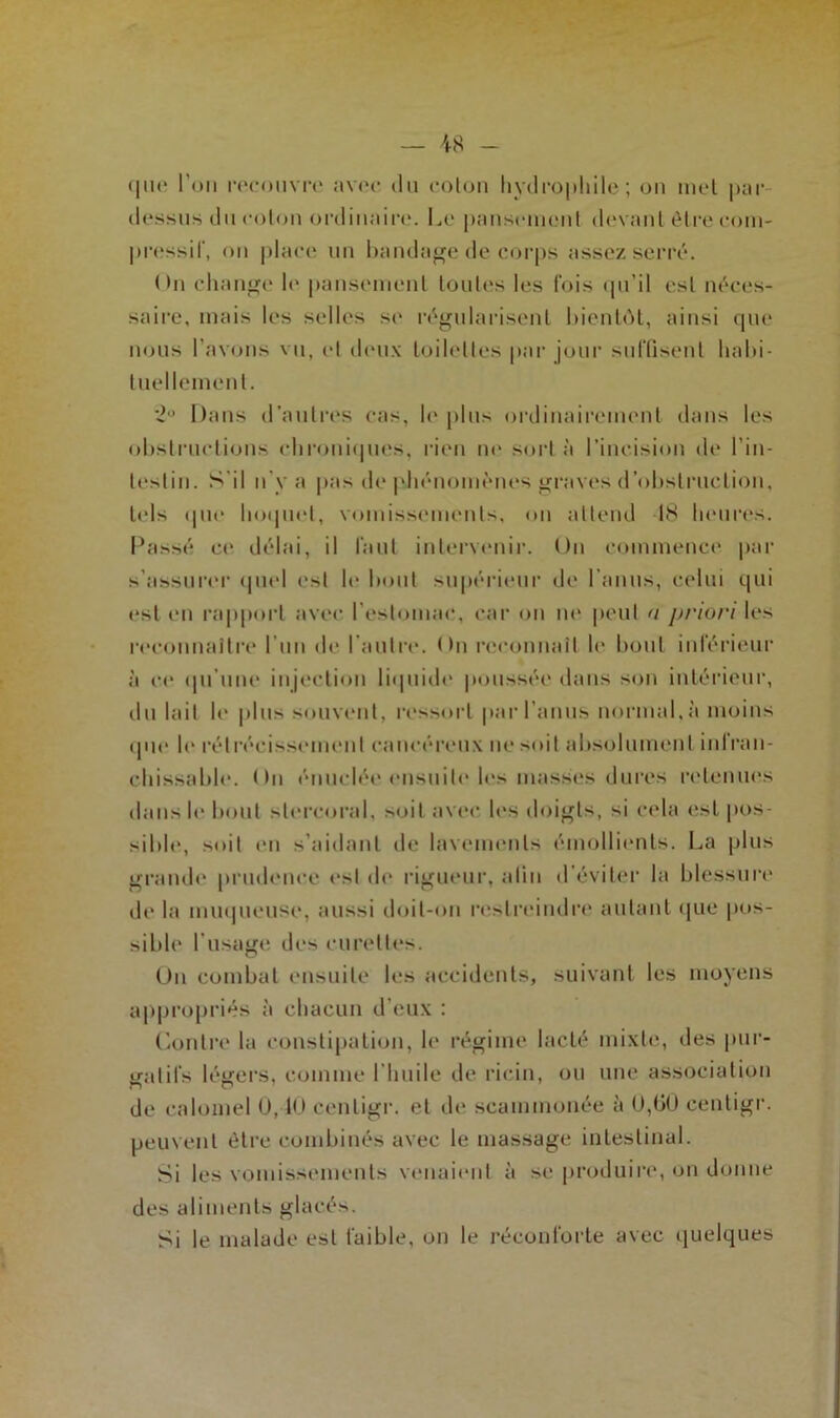 que l'on recouvre avec du coton hydrophile; on met par dessus du colon ordinaire. Le pansement devant être com- pressif, on place un bandage de corps assez serré. On change le pansement toutes les fois qu’il est néces- saire, mais les selles se régularisent bientôt, ainsi que nous l’avons vu, et deux toilettes par jour suffisent habi- tuellement. 2° Dans d’autres cas, le plus ordinairement dans les obstructions chroniques, rien ne sort à l’incision de l'in- testin. S'il n'y a pas de phénomènes graves d’obstruction, tels que hoquet, vomissements, on attend 18 heures. Passé ce délai, il faut intervenir. On commence par s’assurer quel est le bout supérieur de l’anus, celui qui est (ni rapport avec l’estomac, car on no peut a priori les reconnaître l’un de l’autre. < >n reconnaît le bout inférieur à ce qu’une injection liquide poussée dans son intérieur, du lait le plus souvent, ressort par l’anus normal, à moins (pu* le rétrécissement cancéreux ne soit absolument inlran- chissable. On énuclée ensuite les masses dures retenues dans le bout stercoral, soit avec les doigts, si cela est pos- sible, soit (*n s’aidant de lavements émollients. La plus grande prudence est de rigueur, afin d'éviter la blessure de la muqueuse, aussi doit-on restreindre autant que pos- sible l’usage des curettes. On combat ensuite les accidents, suivant les moyens appropriés à chacun d’eux ; Contre la constipation, le régime lacté mixte, des pur- gatifs légers, comme l’huile de ricin, ou une association de calomel U, 1<> cenligr. et de scammonée à U,00 centigr. peuvent être combinés avec le massage intestinal. Si les vomissements venaient à se produire, on donne des aliments glacés. Si le malade est faible, on le réconforte avec quelques