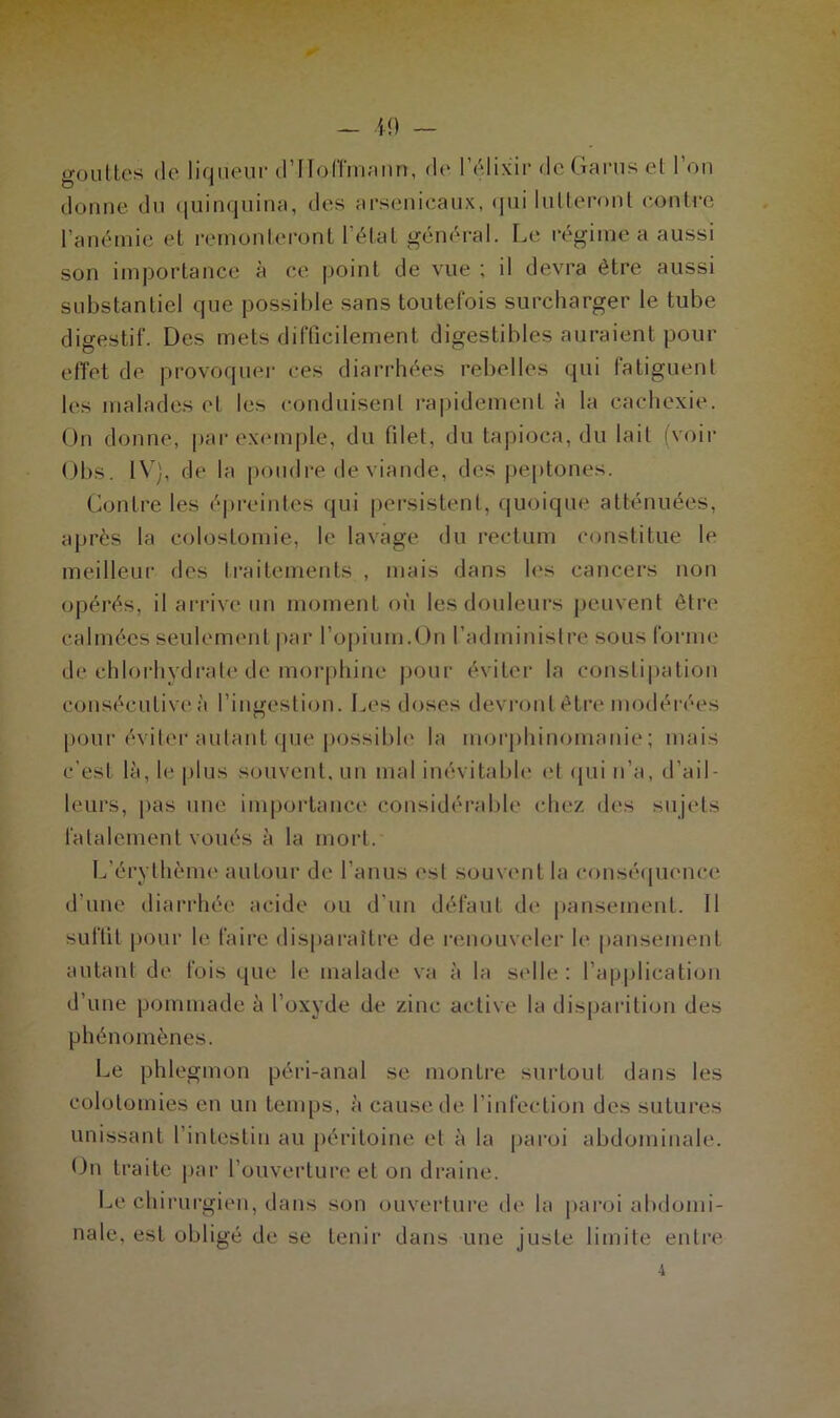 gouttes de liqueur d'Hoffmann, ch* l’élixir dcGaruset 1 on donne du quinquina, des arsenicaux, cjui lutteront contre l’anémie et remonteront l’état général. Le régime a aussi son importance à ce point de vue ; il devra être aussi substantiel que possible sans toutefois surcharger le tube digestif. Des mets difficilement digestibles auraient pour effet de provoquer ces diarrhées rebelles qui fatiguent les malades et les conduisent rapidement à la cachexie. On donne, par exemple, du filet, du tapioca, du lait (voir Obs. IV), de la poudre de viande, des peptones. Contre les épreintes qui persistent, quoique atténuées, après la colostomie, le lavage du rectum constitue le meilleur des traitements , mais dans les cancers non opérés, il arrive un moment où les douleurs peuvent être calmées seulement par l’opium.On l’administre sous forme de chlorhydrate de morphine pour éviter la constipation consécutive à l’ingestion. Les doses devront être modérées pour éviter autant que possible la morphinomanie; mais c’est là, le plus souvent, un mal inévitable et qui n’a, d’ail- leurs, pas une importance considérable chez dos sujets fatalement voués à la mort. L’érythème autour de l’anus est souvent la conséquence d’une diarrhée acide ou d’un défaut de pansement. Il suffit pour le faire disparaître de renouveler le pansement autant de fois que le malade va à la selle : l’application d’une pommade à l’oxyde de zinc active la disparition des phénomènes. Le phlegmon péri-anal se montre surtout dans les colotomies en un temps, à cause de l’infection des sutures unissant l’intestin au péritoine et à la paroi abdominale. On traite par l’ouverture et on draine. Le chirurgien, dans son ouverture de la paroi abdomi- nale, est obligé de se tenir dans une juste limite entre 4