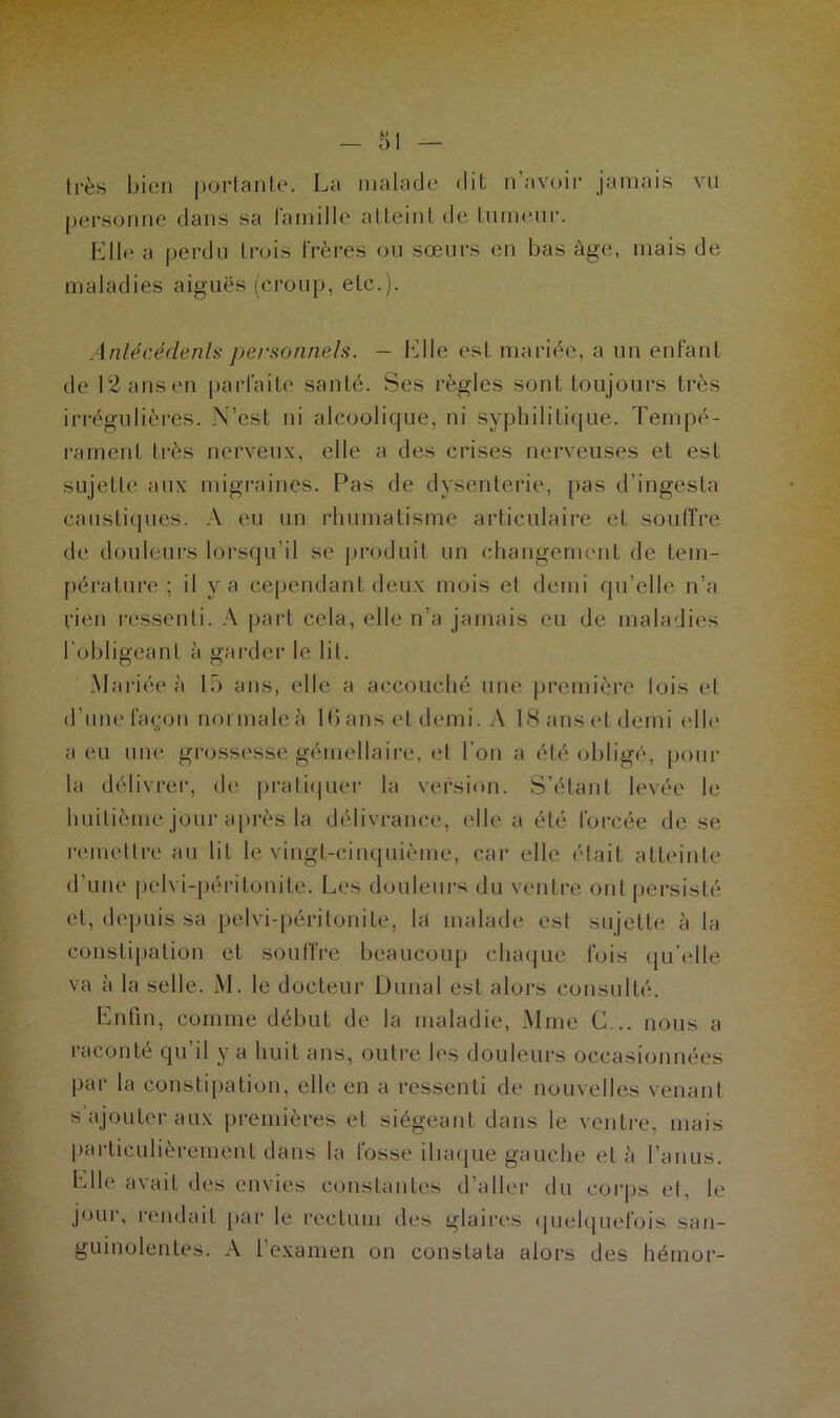 très bien portante. La malade dit n’avoir jamais vu personne dans sa famille atteint tic tumeur. Elle a perdu trois frères ou sœurs en bas âge, mais de maladies aiguës (croup, etc.). Antécédents personnels. — bille esl mariée, a un enfant de 12 ans eü parfaite santé. Ses règles sont toujours très irrégulières. N’est ni alcoolique, ni syphilitique. Tempé- rament très nerveux, elle a des crises nerveuses et est sujette aux migraines. Pas de dysenterie, pas d’ingesta caustiques. À eu un rhumatisme articulaire et souffre de douleurs lorsqu’il se produit un changement de tem- pérature ; il y a cependant deux mois et demi qu’elle n’a rien ressenti. A part cela, elle n’a jamais eu de maladies l'obligeant à garder le lit. Mariée à 15 ans, elle a accouché une première lois et d’une façon normale à 16ansetdemi. A ISanset demi elle a eu une grossesse gémellaire, et l’on a été obligé, pour la délivrer, de pratiquer la version. S’étant levée le huitième jour après la délivrance, elle a été forcée de se remettre au lit le vingt-cinquième, car elle était atteinte d’une pelvi-péritonite. Les douleurs du ventre ont persisté et, depuis sa pelvi-péritonite, la malade est sujette à la constipation et souffre beaucoup chaque fois qu’elle va à la selle. M. le docteur Dunal est alors consulté. Enfin, comme début de la maladie, Mme C... nous a raconté qu d y a huit ans, outre les douleurs occasionnées par la constipation, elle en a ressenti de nouvelles venant s ajouter aux premières et siégeant dans le ventre, mais particulièrement dans la fosse iliaque gauche et à l’anus. Elle avait des envies constantes d’aller du corps et, le jour, rendait par le rectum des glaires quelquefois san- guinolentes. A l’examen on constata alors des hémor-