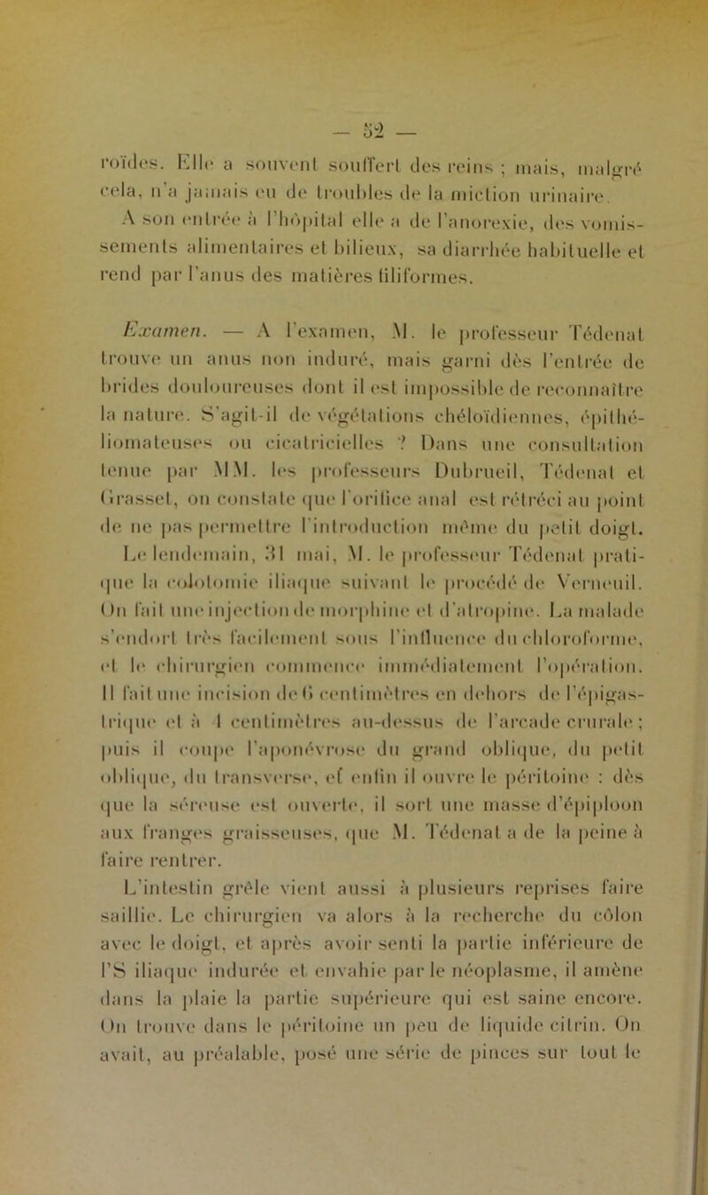poides. Elle a souvent soufïerl des reins ; mais, malgré 7 O cela, n a jamais eu de Irouhles de la miction urinaire A son entrée à l'hôpital elle a de l’anorexie, des vomis- sements alimentaires et bilieux, sa diarrhée habituelle et rend par l’anus des matières tiliformes. Examen. — A l'examen, M. le professeur Tédenat trouve un anus non induré, mais garni dès l’entrée de brides douloureuses dont il est impossible de reconnaître la nature. S’agit-il de végétations ehéloïdiennes, épilhé- lioinateuses ou cicatricielles ? Dans une consultation tenue par MM. les professeurs Dubrueil, Tédenat et (irasset, ou constate que l’orifice anal est rétréci au point de ne pas permettre l'introduction même du petit doigt. Le lendemain, dl mai, M. le professeur Tédenat prati- que la colotomie iliaque suivant le procédé de Verneuil. On l’ait une injection de morphine et d’atropine. La malade s’endort très facilement sous l’influence du chloroforme, et le chirurgien commence immédiatement l’opération. Il fait une incision de b centimètres en dehors de l’épigas- trique et à I centimètres au-dessus de l’arcade crurale ; puis il coupe l’aponévrose du grand oblique, du petit oblique, du transverse, ef enfin il ouvre le péritoine : dès que la séreuse est ouverte1, il sort une masse d’épiploon aux franges graisseuses, que M. Tédenat a de la peine à faire rentrer. L’intestin grêle vient aussi à plusieurs reprises faire saillie. Le chirurgien va alors à la recherche du côlon avec le doigt, et après avoir senti la partie inférieure de I’S iliaque indurée et envahie parle néoplasme, il amène dans la plaie la partie supérieure qui est saine encore. On trouve dans le péritoine un peu de liquide cilrin. On avait, au préalable, posé une série de pinces sur tout le