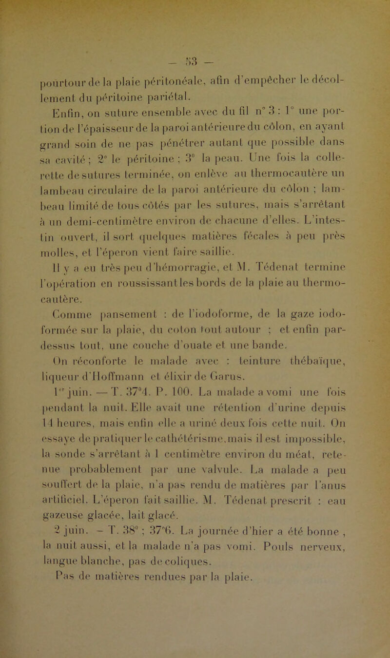 pourtour de la plaie péritonéale, afin d’empêcher le décol- lement du péritoine pariétal. Enfin, on suture ensemble avec du (il nn 3 : 1 une por- tion de l’épaisseur de la paroi antérieure du côlon, en ayant grand soin de ne pas pénétrer autant que possible dans sa cavité; 2° le péritoine; 3° la peau. Une fois la colle- rette de sutures terminée, on enlève au thermocautère un lambeau circulaire de la paroi antérieure du côlon ; lam- beau limité de tous côtés par les sutures, mais s’arrêtant à un demi-centimètre environ de chacune d’elles. L intes- tin ouvert, il sort quelques matières fécales è peu près molles, et l’éperon vient faire saillie. Il y a eu très peu d’hémorragie, et M. Tédenat termine l’opération en roussissant les bords de la plaie au thermo- cautère. Comme pansement : de l’iodoforme, de la gaze iodo- formée sur la plaie, du coton tout autour ; et enfin par- dessus tout, une couche d’ouate et une bande. On réconforte le malade avec : teinture thébaïque, liqueur d'Hoffmann et élixir de Garus. 1er juin.—T. 37°4. P. 100. La malade a vomi une fois pendant la nuit. Elle avait une rétention d’urine depuis 1 1 heures, mais en tin elle a uriné deux fois cette nuit. On essaye de pratiquer le cathétérisme, mais il est impossible, la sonde s’arrêtant à 1 centimètre environ du méat, rete- nue probablement par une valvule. La malade a peu souffert de la plaie, n’a pas rendu de matières par l’anus artificiel. L’éperon fait saillie. M. Tédenat prescrit : eau gazeuse glacée, lait glacé. 2 juin. - 1.38° ; 376. La journée d’hier a été bonne , la nuit aussi, et la malade n’a pas vomi. Pouls nerveux, langue blanche, pas de coliques. Pas de matières rendues par la plaie.