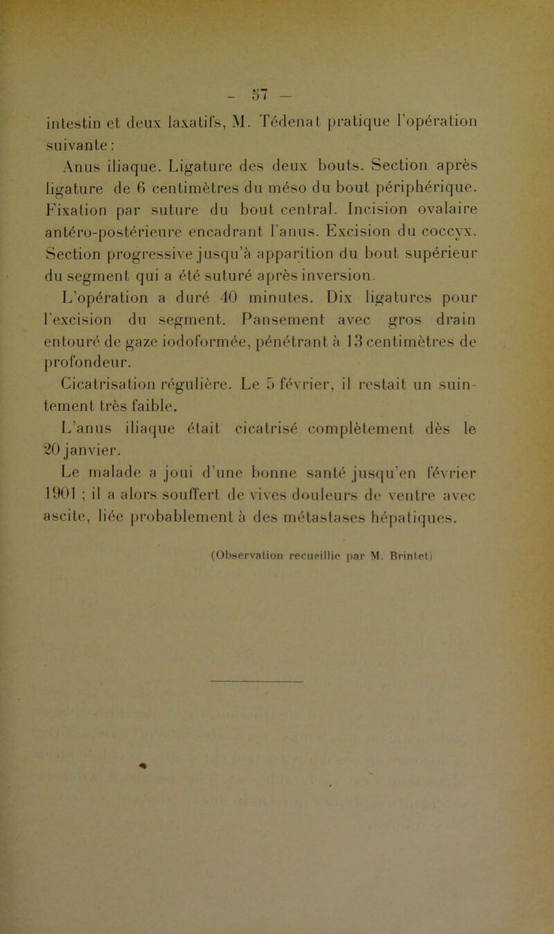 intestin et deux laxatifs, M. Tédenat pratique l’opération suivante : Anus iliaque. Ligature des deux bouts. Section après ligature de 6 centimètres du méso du bout périphérique. Fixation par suture du bout central. Incision ovalaire antéro-postérieure encadrant l’anus. Excision du coccyx. Section progressive jusqu’à apparition du bout supérieur du segment qui a été suturé après inversion. L’opération a duré 40 minutes. Dix ligatures pour l'excision du segment. Pansement avec gros drain entouré de gaze iodoformée, pénétrant à 13 centimètres de profondeur. Cicatrisation régulière. Le 5 février, il restait un suin- tement très faible. L'anus iliaque était cicatrisé complètement dès le 20 janvier. Le malade a joui d’une bonne santé jusqu’en février 1901 ; il a alors souffert de vives douleurs de ventre avec ascite, liée probablement à des métastases hépatiques. (Observation recueillie par M. Brintet)