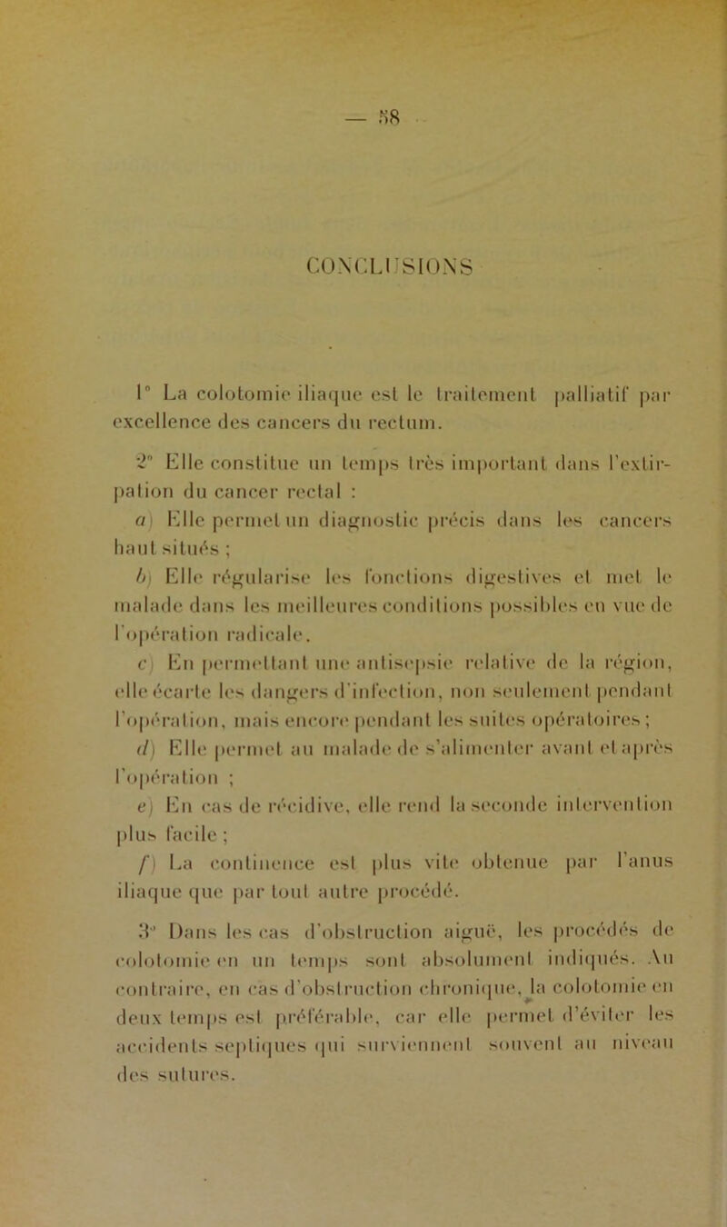 CONCLUSIONS 1° La colotomie iliaque est le traitement palliatif par excellence des cancers du rectum. Elle constitue un temps très important dans l’extir- pation du cancer rectal : a Elle permet un diagnostic précis dans les cancers haut situés ; b) Eli»' régularise les fonctions digestives et met le malade dans les meilleures conditions possibles en vue de l'opération radicale. c En permettant une antisepsie relative de la région, elle écarte les dangers d’infection, non seulement pendant I opération, mais encore pendant les suites opératoires ; (I) Elle permet au malade de s’alimenter avant et après l’opération ; e) En cas de récidive, elle rend la seconde intervention plus facile ; f La continence est plus vite obtenue par l’anus iliaque que par tout autre procédé. 3” Dans les cas d’obstruction aiguë, les procédés de colotomie en un temps sont absolument indiqués. Au contraire, en cas d'obstruction chronique, la colotomie en deux temps est préférable, car elle permet d éviter les accidents septiques qui surviennent souvent au niveau des sutures.