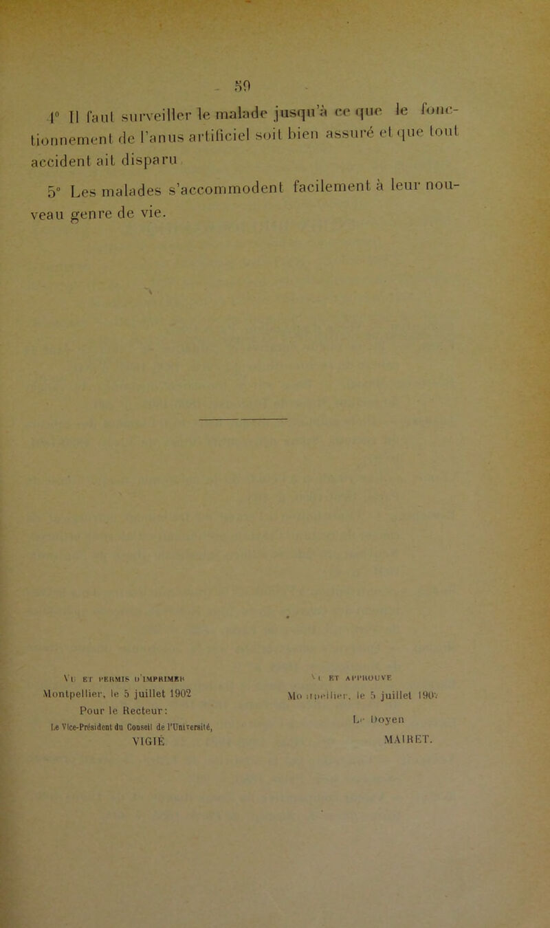 r II faut surveiller le malade jusqu’à ce que le fonc- tionnement de l’anus artificiel soit bien assuré et que tout accident ait disparu 5° Les malades s’accommodent facilement à leur nou- veau genre de vie. Vl, ET PERMIS o'iMPHIMEB Montpellier, le 5 juillet 1902 Pour le Recteur: U Vice-Président du Conseil de l’UnUcreité, VIGIÉ 'l RT APPROUVE Mo upellier, le 5 juillet 190V Le Doyen MAI R ET.
