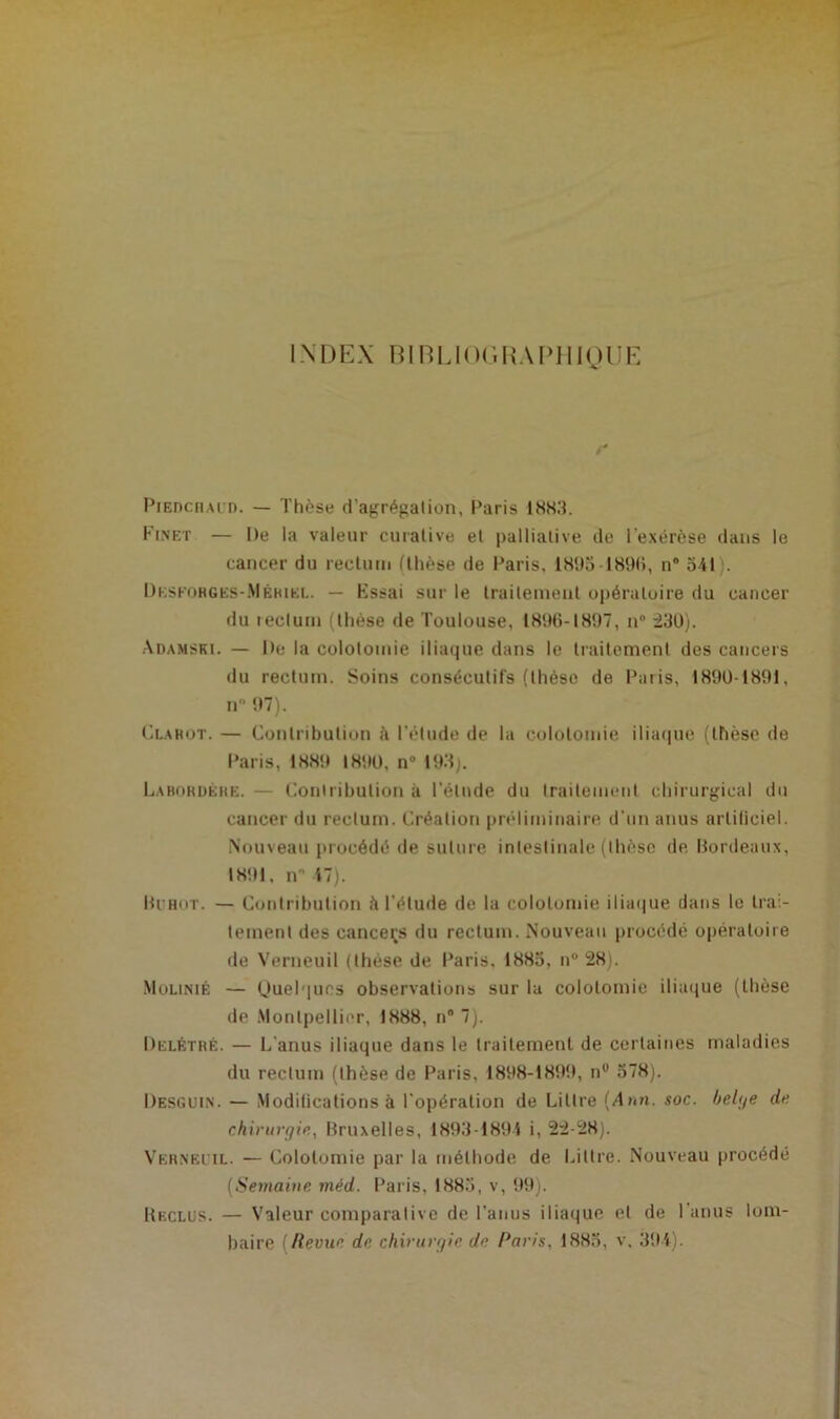 INDEX BIRIJOGIUPHIQUE Piedchaud. — Thèse d’agrégation, Paris 1883. Ki.net — De la valeur curative et palliative de l'exérèse dans le cancer du rectum (thèse de Paris, 1895 -1896, n“ 541 . Dkskohges-Méhiel. — Kssai sur le traitement opératoire du cancer du rectum (thèse de Toulouse, 1896-1897, n° 23U). Adamski. — De la colotomie iliaque dans le traitement des cancers du rectum. Soins consécutifs (thèse de Paris, 18901891, n 97). Clahot. — Contribution à l’élude de la colotomie iliaque (thèse de Paris, 188!» 1890, n° 193). Labordéhe. — Contribution à l’élude du traitement chirurgical du cancer du rectum. Création préliminaire, d'un anus artificiel. Nouveau procédé de suture intestinale (thèse de, Bordeaux, 1891, n 47). Bi'Hor. — Contribution h l’étude de la colotomie iliaque dans le trai- tement des canceçs du rectum. Nouveau procédé opératoire de Verneuil (thèse de Paris. 1885, n° 28). Molinié — Quelques observations sur la colotomie iliaque (thèse de Montpellier, 1888, n° 7). Delétrè. — L'anus iliaque dans le traitement de certaines maladies du rectum (thèse de Paris, 1898-1899, n° 578). Desguin. — Modifications à l'opération de Li tire (Ann. soc. bel (je de chirurgie, Bruxelles, 1893-189-4 i, 22-28). Vernbiil. — Colotomie par la méthode de Littré. Nouveau procédé (Semaine méd. Paris, 1885, v, 99). Reclus. — Valeur comparative de l’anus iliaque et de l'anus lom- baire (Revue de chirurgie de Paris. 1885, v, 394).