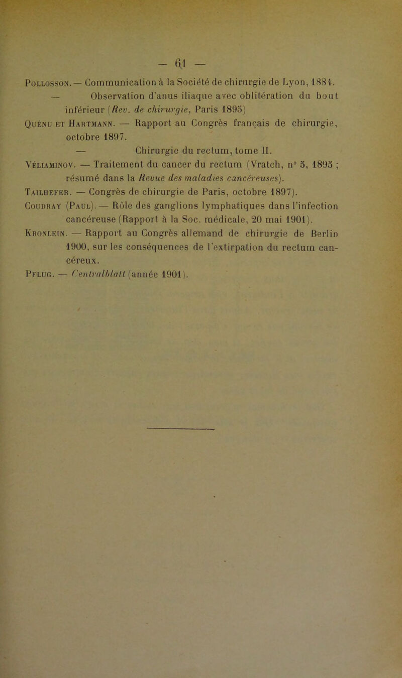 Pollosson.— Communication à la Société de chirurgie de Lyon, 1884. — Observation d'anus iliaque avec oblitération du bout inférieur [Rev. de chirurgie, Paris 1895) Quénü et Hartmann. — Rapport au Congrès français de chirurgie, octobre 1897. — Chirurgie du rectum, tome II. Véliaminov. — Traitement du cancer du rectum (Vratch, n° 5, 1895 ; résumé dans la Revue des maladies cancéreuses). Tailuefer. — Congrès de chirurgie de Paris, octobre 1897). Coudray (Paul).— Rôle des ganglions lymphatiques dans l’infection cancéreuse (Rapport h la Soc. médicale, 20 mai 1901). Kronlein. — Rapport au Congrès allemand de chirurgie de Berlin 1900, sur les conséquences de l’extirpation du rectum can- céreux. Pflug.— CentraIIjlatt (année 1901).