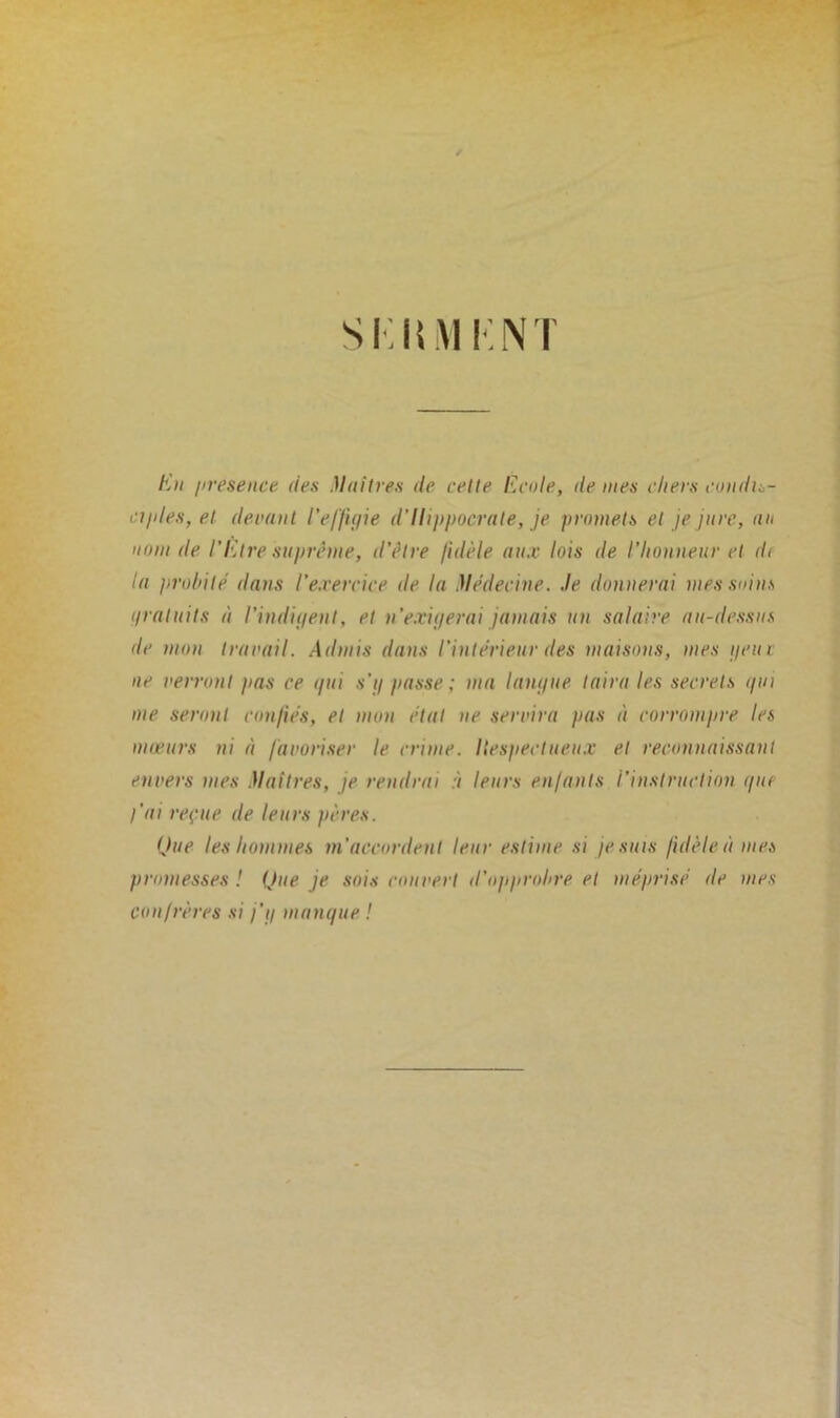 Si; lui K NT Eu presence des Maîtres de cette Ecole, île mes chers condis- ciples, et devant l'effigie d’Hippocrate, je promets et je jure, un nom de l’Etre suprême, d’être fidèle aux lois de l’honneur et d< la probité dans l’exercice de la Médecine, .le donnerai mes soins gratuits à l’indigent, et n’exigerai jamais un salaire au-dessus de mon travail. Admis dans l'intérieur des maisons, mes geiu ne verront pas ce gui s’g passe ; ma langue taira les secrets gin me seront confiés, et mon étal ne servira pas à corrompre les mœurs ni à favoriser le crime. Respectueux et reconnaissant envers mes Maîtres, je rendrai :i leurs enfants l’instruction gin- l'ai reçue de leurs pères. Que les hommes m'accordent leur estime si je suis fidèle à mes promesses ! Que je sois couvert d'opprobre et méprisé de mes confrères si j’g mangue !