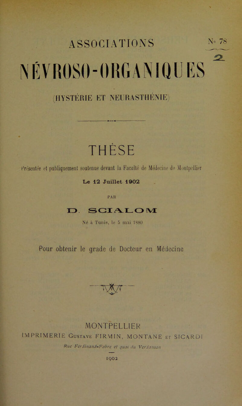 ASSOCIATIONS N» 78 INÊVRÜSO-OIIGANIQIJES (HYSTÉRIE ET NEURASTHÉNIE) THÈSE Présentée et publiquement soutenue devant la Faculté de Médecine do Montpellier Le 12 Juillet 1902 PAR D SCIALOM Né à Tunis, le 5 mai 1880 Pour obtenir le grade de Docteur en Médecine MONTPELLIER IMPRIMERIE Gustave FIRMIN, MONTANE et SICARDI Rue Ferdinand-Fabre et quai du Verdànson 1Ç02