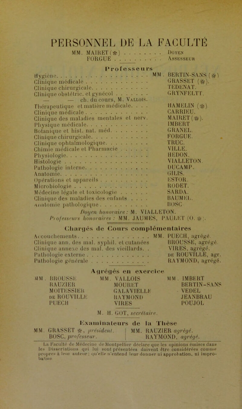 PERSONNEL DE LA FACULTÉ MM. MAIRETf#) Doyen FORGUE Assesseur P ro fesse tirs Hygiène MM . BERTIN-SANS ($1 Clinique médicale GRASSET (^). Clinique chirurgicale TËDENAT. Clinique obstélric. et gynécol GRYNFELTT. — — ch. du cours, M. Vallois. Thérapeutique et matière médicale. . . . IIAMEL1N (if) Clinique médicale CARRIEU. Clinique des maladies mentales et nerv. MAIJlET(ifc). Physique médicale IMBERT Botanique et hisl. nat. méd GRANEL Clinique chirurgicale FORGUE. Clinique ophtalmologique TRUC. Chimie médicale et Pharmacie VILLE. Physiologie REDON. Histologie VIALLETQN. Pathologie interne DUCAMP. Anatomie (î 1 LIS. Opérations et appareils EST-OR. Microbiologie RODET. Médecine légale et toxicologie SARDA. Clinique des maladies des enfants .... BAUMEL. anatomie pathologique BOSC Doyen honoraire : M. VIALLETON. I‘tofessi urs honoraires : MM. JAUNIES, PAtJLET (O. if . (Rmiqjés de Cours complémentaires Accouchements MM. PUECH, agrégé. Clinique ann. des mal. syphil. et cutanées BROUSSE, agrégé. Clinique annexe des mal. des vieillards. . VIRES, agrégé. Pathologie externe de ROUVILLE, agr. Pathologie générale RAYMOND, agrégé. A(|ré(|és en exercice VIM . BROUSSE MM. VALLOIS MM. IMBERT RAÜZIER MOURET BERTIN-SANS MOITESSIER GALAVIELLK VEDEL de ROUVILLE RAYMOND JEANBRAU PUECII VIRES POUJOL M. H. GOT, secrétaire. Examinateurs de la Thèse MM. GRASSET if, président. MM. RAUZ1ER agrégé. BOSC, professeur. RAYMOND, agrégé. La Faculté de Médecine de Montpellier déclare que les opinions émises dans les Dissertations qui lui sont présentées doivent être considérées connue propres à Ipiii auteur; qu’elle n'entend leur donner ni approbation, ni impro- buiion