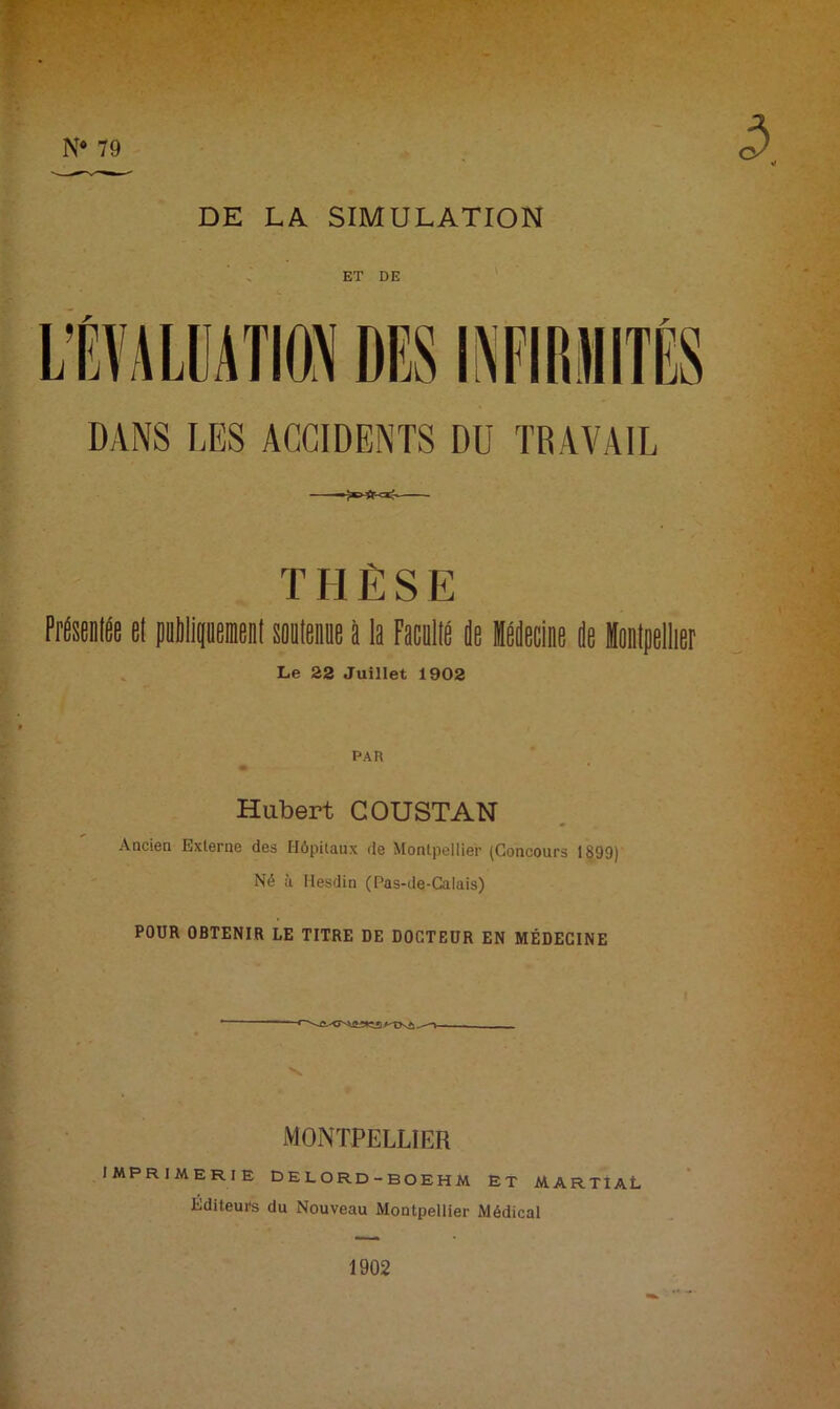 N* 79 DE LA SIMULATION ET DE DANS LES ACCIDENTS DU TRAVAIL T H Ê S E Présenlée et pilipent «leiiue à la Faculté de Médecine de Montpellier Le 22 Juillet 1902 PAR ' Hubert COUSTAN Ancien Externe des Hôpitaux de Montpellier (Concours 1899) Né à Hesdin (Pas-de-Calais) POUR OBTENIR LE TITRE DE DOCTEUR EN MÉDECINE MONTPELLIER imprimerie delord-boehm et martial Éditeurs du Nouveau Montpellier Médical 1902