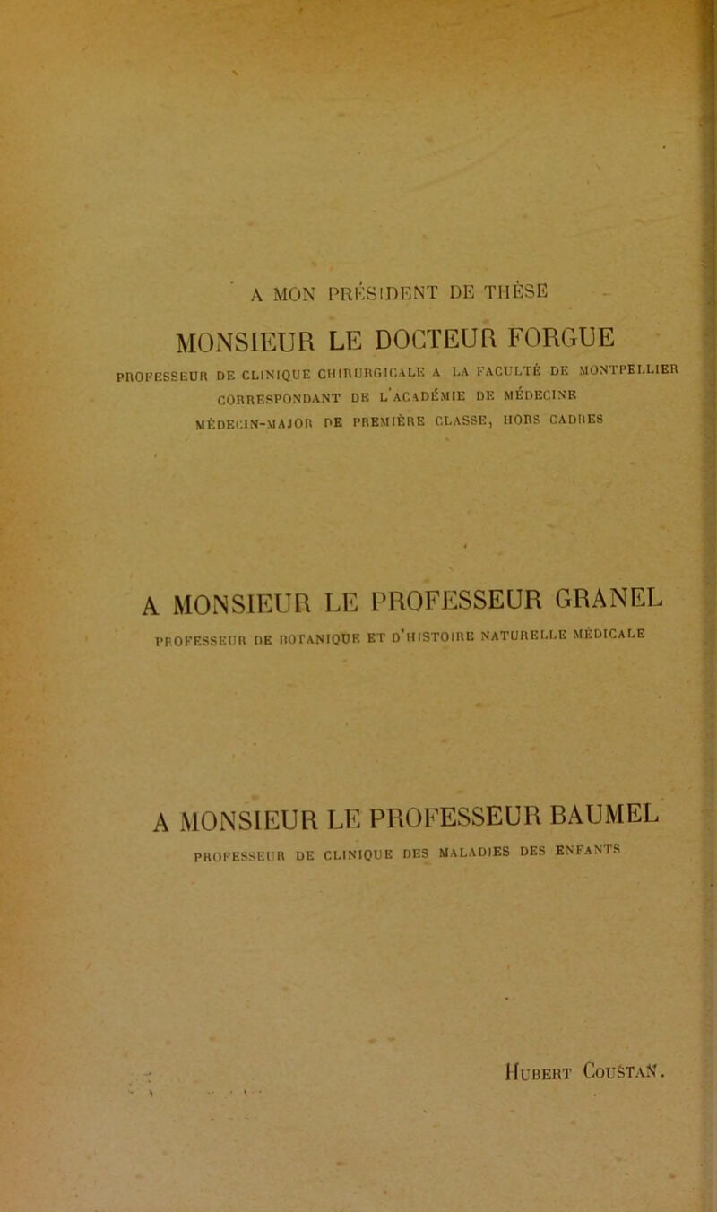 A MON PRÉSIDENT DE THÈSE MONSIEUR LE DOCTEUR FORGUE PROFESSEUR DE CLINIQUE CHIRURGICALE A LA FACULTÉ DE MONTPELLIER CORRESPONDANT DE L ACADÉMIE DE MEDECINE MÉDECIN-MAJOR DE PREMIÈRE CLASSE, HORS CADRES A MONSIEUR LE PROFESSEUR GRANEL PROFESSEUR DE IIOTANIQUF. ET D'HISTOIRE NATURELLE MEDICALE A MONSIEUR LE PROFESSEUR RAUMEL PROFESSEUR DE CLINIQUE DES MALADIES DES ENFANTS