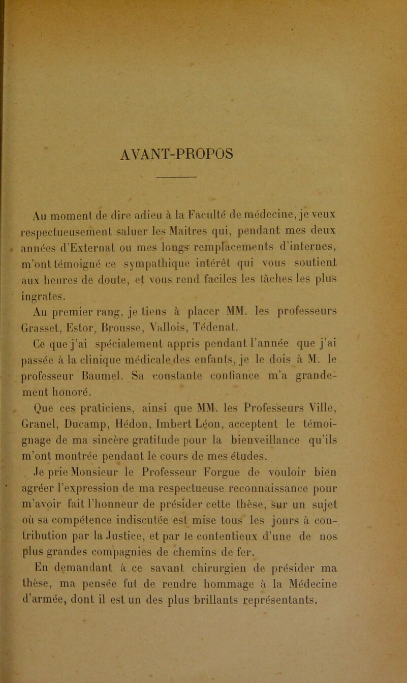 AVANT-PROPOS Au moment de dire adieu à la Faculté de médecine, je veux respectueusement saluer les Maitres qui, pendant mes deux années d’Externat ou mes longs- remplacements d'internes, m’ont témoigné ce sympathique intérêt qui vous soutient aux heures de doute, et vous rend faciles les tâches les plus ingrates. Au premier rang, je tiens à placer MM. les professeurs Grasset, Estor, Brousse, Vallois, Tédenat. Ce que j’ai spécialement appris pendant l’année que j’ai passée à la clinique médicale des enfants, je le dois à M. le professeur Baumel. Sa constante confiance m’a grande- ment honoré. Que ces praticiens, ainsi que MM. les Professeurs Ville, Granel, Ducamp, Hédon, Imbert Léon, acceptent le témoi- gnage de ma sincère gratitude pour la bienveillance qu’ils m’ont montrée pendant le cours de mes études. Je prie Monsieur le Professeur Forgue de vouloir bien agréer l’expression de ma respectueuse reconnaissance pour m’avoir fait l’honneur de présider cette thèse, sur un sujet où sa compétence indiscutée est mise tous les jours à con- tribution par la Justice, et par Je contentieux d’une de nos plus grandes compagnies de chemins de fer. En demandant à ce savant chirurgien de présider ma thèse, ma pensée fut de rendre hommage à la Médecine d’armée, dont il est un des plus brillants représentants.