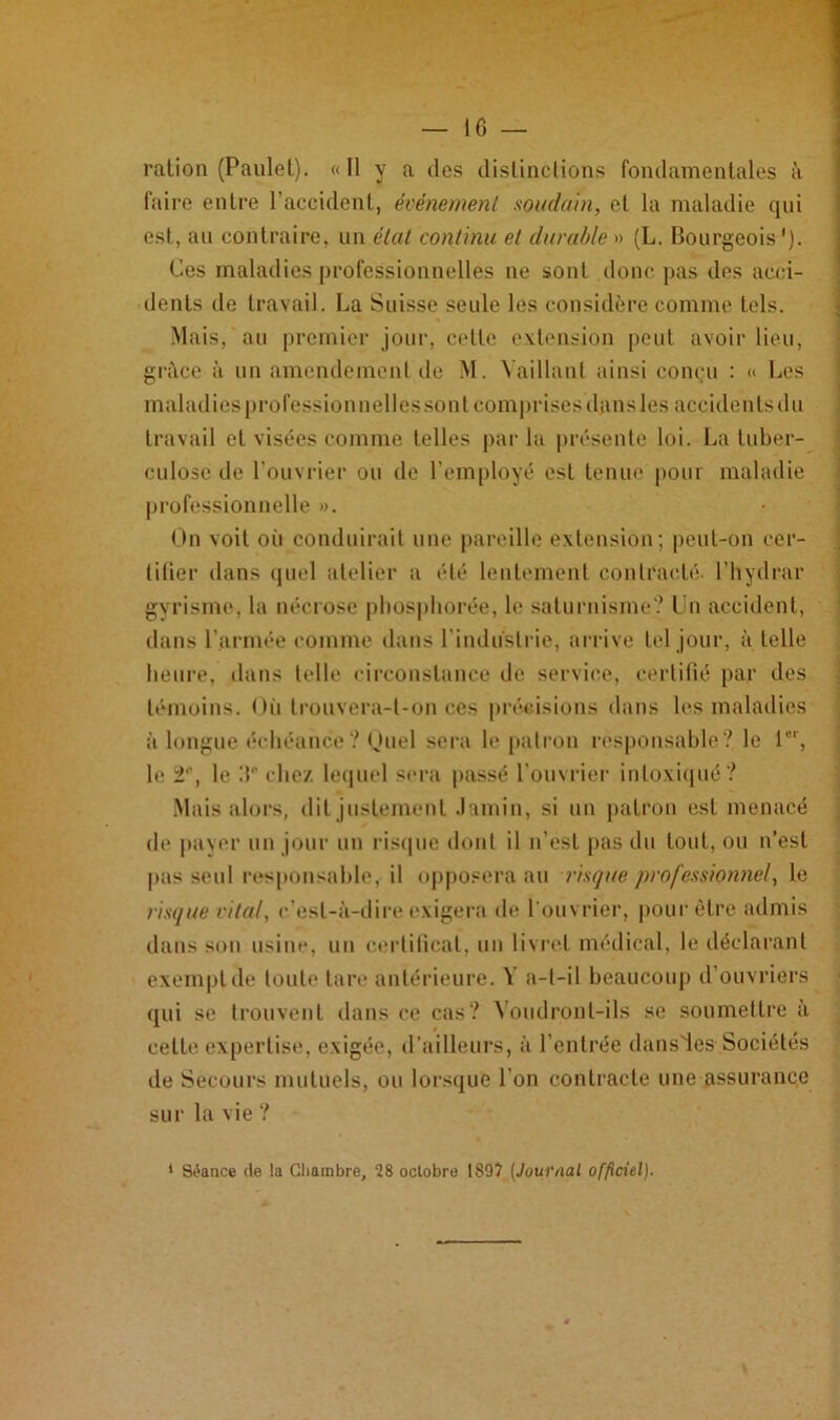 ration (Paulet). « Il y a des distinctions fondamentales à faire entre l’accident, événement soudain, et la maladie qui est, au contraire, un état continu et durable » (L. Bourgeois'). Ces maladies professionnelles ne sont donc pas des acci- dents de travail. La Suisse seule les considère comme tels. Mais, au premier jour, cette extension peut avoir lieu, grâce à un amendement de M. Vaillant ainsi conçu : <> Les maladies professionnelles sont comprises dans les accidents du travail et visées comme telles par la présente loi. La tuber- culose de l’ouvrier ou de l’employé est tenue pour maladie professionnelle ». On voit où conduirait une pareille extension ; peut-on cer- tifier dans quel atelier a été lentement contracté, l’hydrar gyrisme, la nécrose phospliorée, le saturnisme? I n accident, dans l’armée comme dans l’industrie, arrive tel jour, à telle heure, dans telle circonstance de service, certifié par des témoins. Où trouvera-t-on ces précisions dans les maladies à longue échéance? Quel sera le patron responsable? le 1er, le 2, le :t die/, lequel sera passé l’ouvrier intoxiqué ? Mais alors, dit justement Jamin, si un patron est menacé de paver un jour un risque dont il n’est pas du tout, ou n’est pas seul responsable, il opposera au risque professionnel, le risque vital, c’est-à-dire exigera de l'ouvrier, pour être admis dans son usine, un certificat, un livret médical, le déclarant exempt de toute tare antérieure. V a-t-il beaucoup d’ouvriers qui se trouvent dans ce cas? Voudront-ils se soumettre à cette expertise, exigée, d’ailleurs, à l’entrée dansies Sociétés de Secours mutuels, ou lorsque l’on contracte une assurance sur la vie ? 1 Séance de la Chambre, 28 octobre 1897 (Journal officiel).