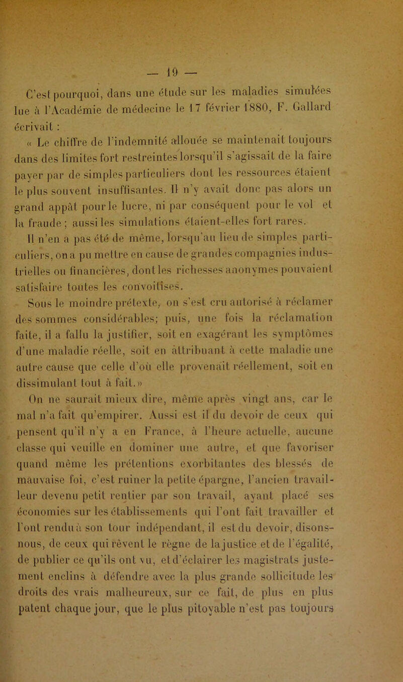 C’est pourquoi, dans une étude sur les maladies simulées lue à l’Académie de médecine le 17 février 1880, F. Gallard écrivait : « Le chiffre de l’indemnité allouée se maintenait toujours dans des limites fort restreintes lorsqu’il s’agissait de la faire payer par de simples particuliers dont les ressources étaient le plus souvent insuffisantes. 11 n’y avait donc pas alors un grand appât pour le lucre, ni par conséquent pour le vol et la fraude; aussi les simulations étaient-elles fort rares. Il n’en a pas été de même, lorsqu’au lieu de simples parti- culiers, on a pu mettre en cause de grandes compagnies indus- trielles ou financières, dont les richesses anonymes pouvaient satisfaire toutes les convoitises. Sous le moindre prétexte, on s’est cru autorisé à réclamer des sommes considérables; puis, une fois la réclamation faite, il a fallu la justifier, soit en exagérant les symptômes d’une maladie réelle, soit en attribuant à cette maladie une autre cause que celle d’où elle provenait réellement, soit en dissimulant tout à fait.» On ne saurait mieux dire, même après vingt ans, car le mal n’a fait qu’empirer. Aussi est il du devoir de ceux qui pensent qu’il n’y a en France, à l’heure actuelle, aucune classe qui veuille en dominer une autre, et que favoriser quand même les prétentions exorbitantes des blessés de mauvaise foi, c’est ruiner la petite épargne, l’ancien travail- leur devenu petit rentier par son travail, ayant placé ses économies sur les établissements qui l’ont fait travailler et l’ont rendu à son tour indépendant, il est du devoir, disons- nous, de ceux qui rêvent le règne de la justice et de l égalité, de publier ce qu’ils ont vu, et d’éclairer les magistrats juste- ment enclins à défendre avec la plus grande sollicitude les droits des vrais malheureux, sur ce fait, de plus en plus patent chaque jour, que le plus pitoyable n’est pas toujours