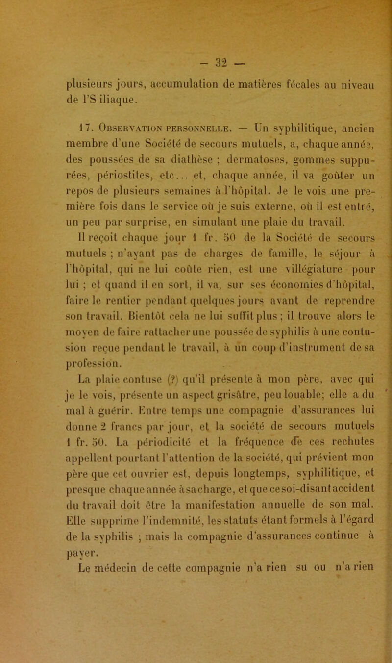 plusieurs jours, accumulation de matières fécales au niveau de l’S iliaque. 17. Observation personnelle. — Un syphilitique, ancien membre d’une Société de secours mutuels, a, chaque année, des poussées de sa diathèse ; dermatoses, gommes suppu- tes, périostites, etc... et, chaque année, il va goûter un repos de plusieurs semaines à l'hôpital. Je le vois une pre- mière fois dans le service où je suis externe, oii il est entré, un peu par surprise, en simulant une pluie du travail. Il reçoit chaque jour I IV. 50 de la Société de secours mutuels ; n’ayant pas de charges de famille, le séjour à l'hôpital, qui ne lui coûte rien, est une villégiature pour lui ; et quand il en sort, il va, sur ses économies d’hôpital, faire le rentier pendant quelques jours avant de reprendre son travail. Bientôt cela ne lui suffit plus; il trouve alors le moyen de faire rattacher une poussée de syphilis <\ une contu- sion reçue pendant le travail, à un coup d’instrument de sa profession. La plaie contuse (?) qu’il présente à mon père, avec qui je le vois, présente un aspect grisâtre, peu louable; elle a du mal à guérir. Entre temps une compagnie d’assurances lui donne i francs par jour, et la société de secours mutuels I fr. 50. La périodicité et la fréquence de ces rechutes appellent pourtant l'attention de la société, qui prévient mon père que cet ouvrier est, depuis longtemps, syphilitique, et presque chaque année àsacharge, et que cesoi-disant accident du travail doit être la manifestation annuelle de son mal. Elle supprime l’indemnité, les statuts étant formels à l’égard de la syphilis ; mais la compagnie d’assurances continue à payer. Le médecin de cette compagnie n’a rien su ou n’a rien