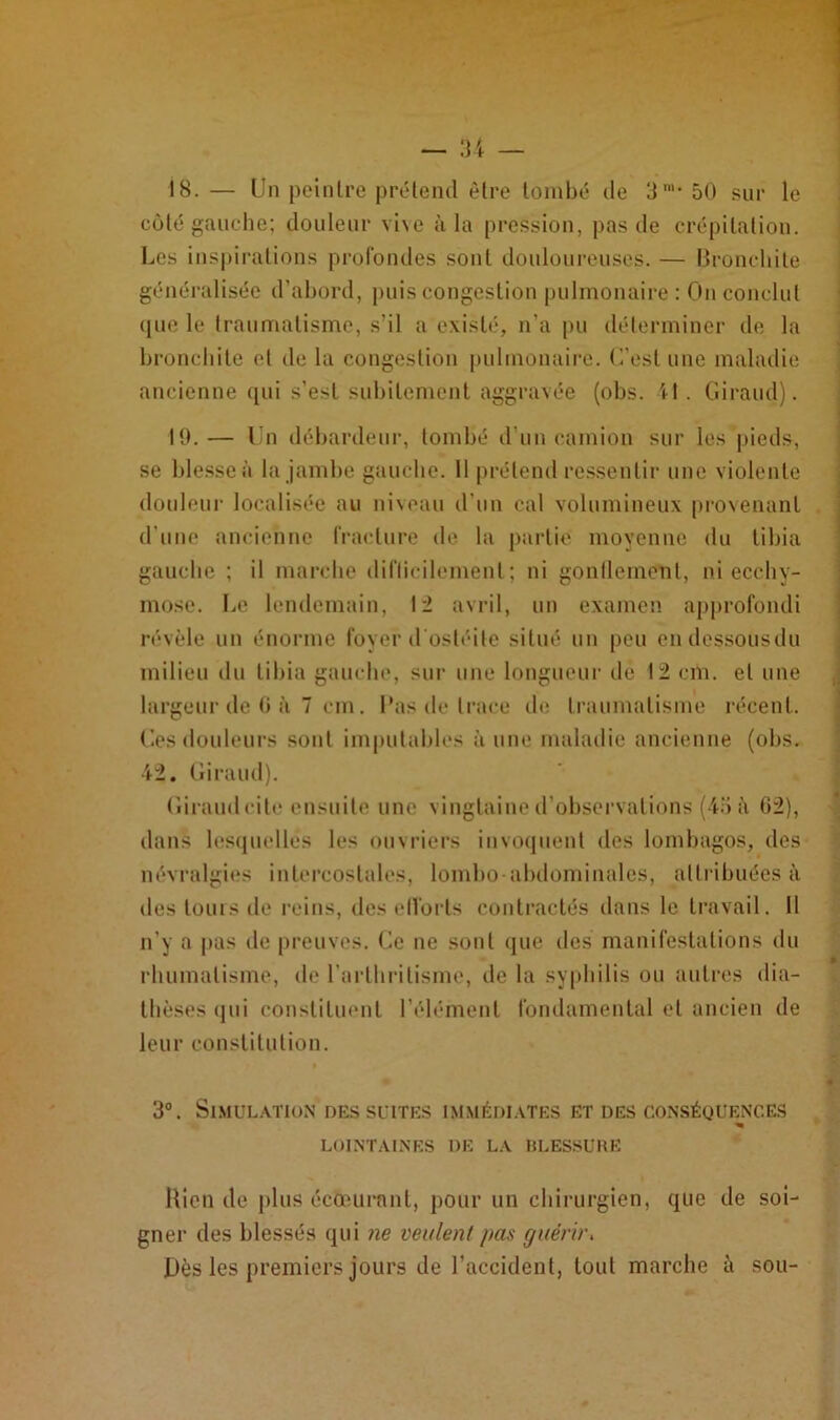 18. — Un peintre prétend être tombé de 3nu 50 sur le côté gauche; douleur vi\e ù la pression, pas de crépitation. Les inspirations profondes sont douloureuses. — Bronchite généralisée d’abord, puis congestion pulmonaire: On conclut que le traumatisme, s’il a existé, n’a pu déterminer de la bronchite et de la congestion pulmonaire. C’est une maladie ancienne qui s’est subitement aggravée (obs. il . Giraud). 19. — Un débardeur, tombé d’un camion sur les pieds, se blesse a la jambe gauche. 11 prétend ressentir une violente douleur localisée au niveau d’un cal volumineux provenant d’une ancienne fracture de la partie moyenne du tibia gauche ; il marche difficilement; ni gonflement, ni ecchy- mose. Le lendemain, 12 avril, un examen approfondi révèle un énorme foyer d ostéite situé un peu endessousdu milieu du tibia gauche, sur une longueur de 12 cm. et une largeur de G fi 7 cm. Pas de trace de traumatisme récent. Ces douleurs sont imputables à une maladie ancienne (obs. 42. Giraud). Giraud cite ensuite une vingtaine d’observations (45 fi G2), dans lesquelles les ouvriers invoquent des lombagos, des névralgies intercostales, lombo abdominales, attribuées à des tours de reins, des efforts contractés dans le travail. Il n’y a pas de preuves. Ce ne sont que des manifestations du rhumatisme, de l’arthritisme, de la syphilis ou autres dia- thèses qui constituent l’élément fondamental et ancien de leur constitution. 3°. Simulation des suites immédiates et des conséquences « lointaines de la blessure Rien de plus écœurant, pour un chirurgien, que de soi- gner des blessés qui ne veulent pas guérir. Dès les premiers jours de l’accident, tout marche à sou-