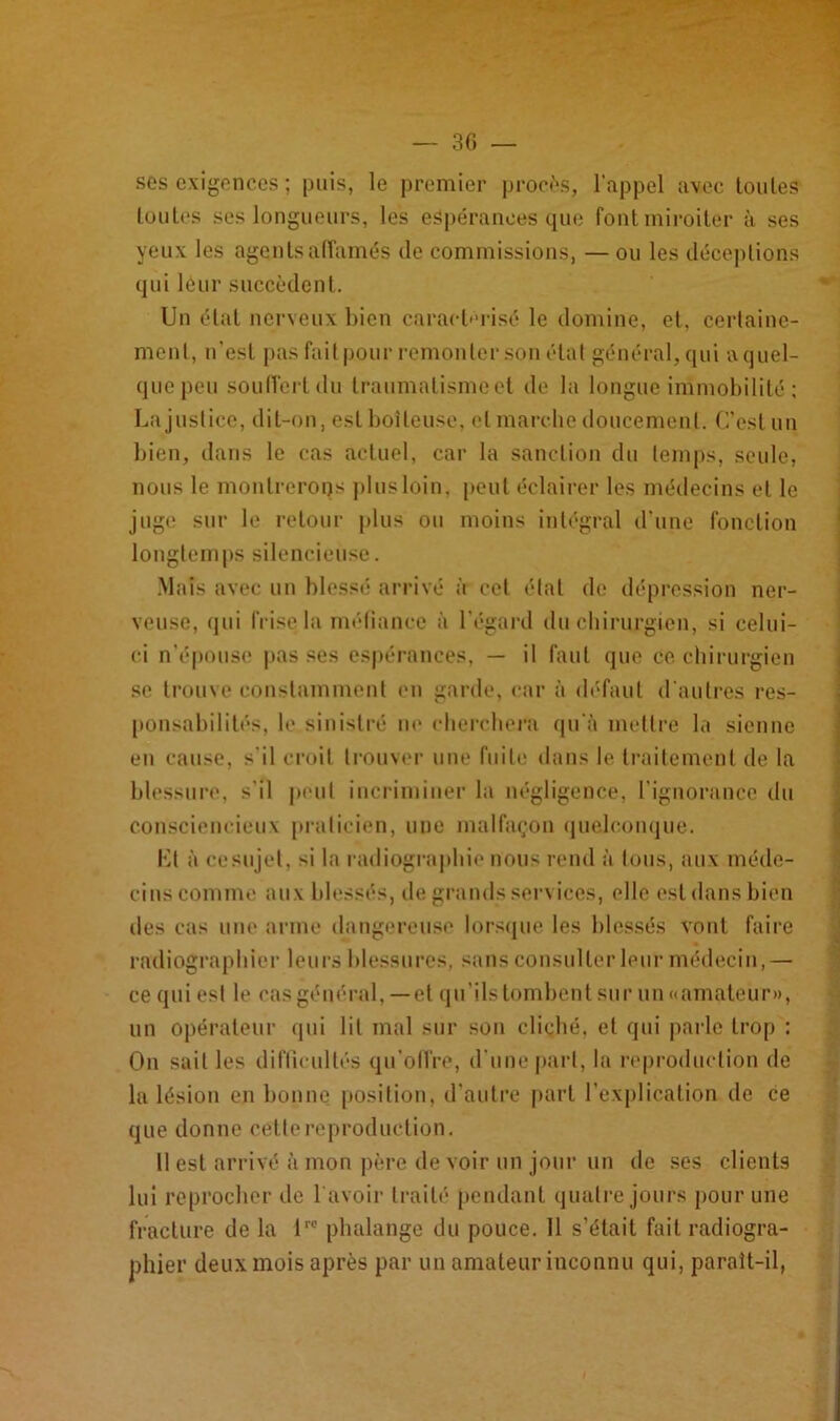 ses exigences ; puis, le premier procès, l'appel avec loules toutes ses longueurs, les espérances que font miroiter à ses yeux les agents affamés de commissions, — ou les déceptions qui léur succèdent. Un étal nerveux bien caractérisé le domine, et, certaine- ment, n'est pas fait pour remonter son état général, qui a quel- que peu souffert du traumalismcet de la longue immobilité ; La justice, dit-on, est boiteuse, et marche doucement. C’est un bien, dans le cas actuel, car la sanction du temps, seule, nous le montrerons plus loin, peut éclairer les médecins et le juge sur le retour plus ou moins intégral d’une fonction longtemps silencieuse. Mais avec un blessé arrivé à cet état de dépression ner- veuse, (pii frise la méfiance à l'égard du chirurgien, si celui- ci n'épouse pas ses espérances, — il faut que ce chirurgien se trouve constamment en garde, car à défaut d'autres res- ponsabilités, le sinistré ne cherchera qu'à mettre la sienne en cause, s'il croit trouver une fuite dans le traitement de la blessure, s'il peut incriminer la négligence, l’ignorance du consciencieux praticien, une malfaçon quelconque. Kl à cesujel, si la radiographie nous rend à tous, aux méde- cins comme aux blessés, de grands services, elle est dans bien des cas une arme dangereuse lorsque les blessés vont faire radiographier leurs blessures, sans consulter leur médecin,— ce qui est h* cas général, — et qu'ils tombent sur un «amateur», un opérateur qui lit mal sur son cliché, et qui parle trop : On sait les difficultés qu’offre, d'une part, la reproduction de 1a lésion en bonne position, d’autre part l’explication de ce que donne cette reproduction. Il est arrivé à mon père de voir un jour un de ses clients lui reprocher de l avoir traité pendant quatre jours pour une fracture de la lr0 phalange du pouce. 11 s’était fait radiogra- phier deux mois après par un amateur inconnu qui, paraît-il,