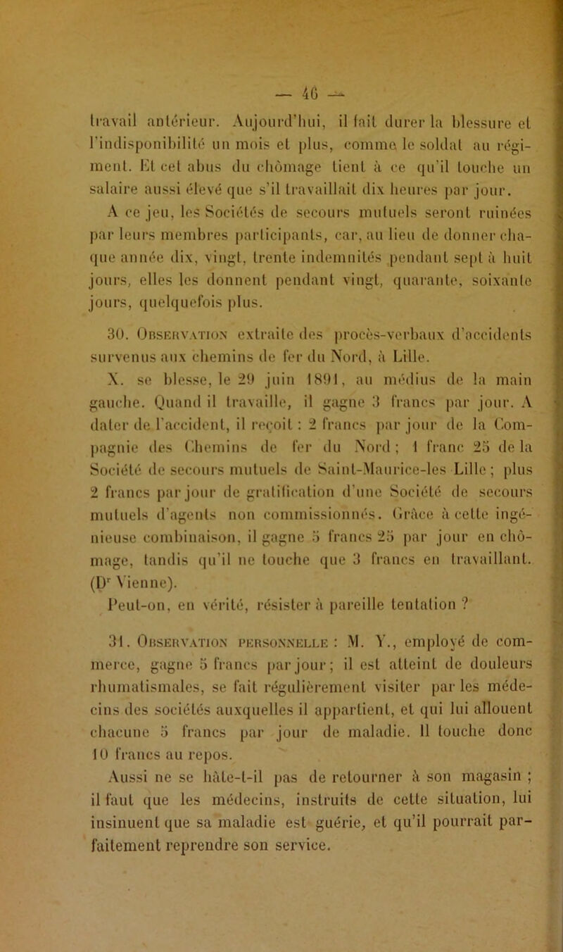 4G -- travail antérieur. Aujourd’hui, il fait durer la blessure et l’indisponibilité un mois et plus, comme le soldat au régi- ment. Et cet abus du chômage tient à ce qu’il Louche un salaire aussi élevé que s’il travaillait dix heures par jour. A ce jeu, les Sociétés de secours mutuels seront ruinées par leurs membres participants, car, au lieu de donner cha- que année dix, vingt, trente indemnités pendant sept à huit jours, elles les donnent pendant vingt, quarante, soixante jours, quelquefois plus. 30. Observation extraite des procès-verbaux d’accidents survenus aux chemins de fer du Nord, à Lille. X. se blesse, le 29 juin 1891, au médius de la main gauche. Quand il travaille, il gagne 3 francs par jour. A dater de l’accident, il reçoit : 2 francs par jour de la Com- pagnie des Chemins de fer du Nord; I franc 23 delà Société de secours mutuels de Saint-Maurice-les Lille; plus 2 francs par jour de gratification d’une Société île secours mutuels d’agents non commissionnés. Grâce à celle ingé- nieuse combinaison, il gagne 3 francs 23 par jour en chô- mage, tandis qu’il ne louche que 3 francs en travaillant. (Dr Vienne). Peut-on, en vérité, résistera pareille tentation? 31. Observation personnelle: M. V., employé de com- merce, gagne 3 francs par jour; il est atteint de douleurs rhumatismales, se fait régulièrement visiter par les méde- cins des sociétés auxquelles il appartient, et qui lui allouent chacune 3 francs par jour de maladie. 11 touche donc IU francs au repos. Aussi ne se hàle-l-il pas de retourner à son magasin ; il faut que les médecins, instruits de cette situation, lui insinuent que sa maladie est guérie, et qu’il pourrait par- faitement reprendre son service.