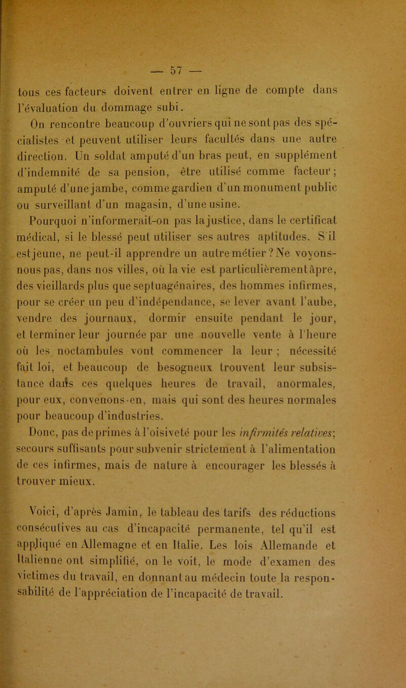 Éfe'-âÜI £ A t «: tous ces facteurs doivent entrer en ligne de compte dans l’évaluation du dommage subi. On rencontre beaucoup d’ouvriers qui ne sont pas des spé- cialistes et peuvent utiliser leurs facultés dans une autre direction. Un soldat amputé d’un bras peut, en supplément d’indemnité de sa pension, être utilisé comme facteur'; amputé d’unejambe, commegardien d’un monument public ou surveillant d’un magasin, d’une usine. Pourquoi n’informerait-on pas la justice, dans le certificat médical, si le blessé peut utiliser ses autres aptitudes. S'il est jeune, ne peut-il apprendre un autre métier? Ne voyons- nous pas, dans nos villes, où la vie est particulièrementàpre, des vieillards plus que septuagénaires, des hommes infirmes, pour se créer un peu d’indépendance, se lever avant l’aube, vendre des journaux, dormir ensuite pendant le jour, et terminer leur journée par une nouvelle vente à l’heure où les noctambules vont commencer la leur ; nécessité fait loi, et beaucoup de besogneux trouvent leur subsis- tance daiîs ces quelques heures de travail, anormales, pour eux, convenons-en, mais qui sont des heures normales pour beaucoup d’industries. Donc, pas déprimés à l’oisiveté pour les infirmités relatives', secours suffisants pour subvenir strictement à l’alimentation de ces infirmes, mais de nature à encourager les blessés à trouver mieux. Voici, d’après Jamin, le tableau des tarifs des réductions consécutives au cas d’incapacité permanente, tel qu’il est appliqué en Allemagne et en Italie. Les lois Allemande et Italienne ont simplifié, on le voit, le mode d’examen des victimes du travail, en donnant au médecin toute la respon- sabilité de l'appréciation de l’incapacité de travail.