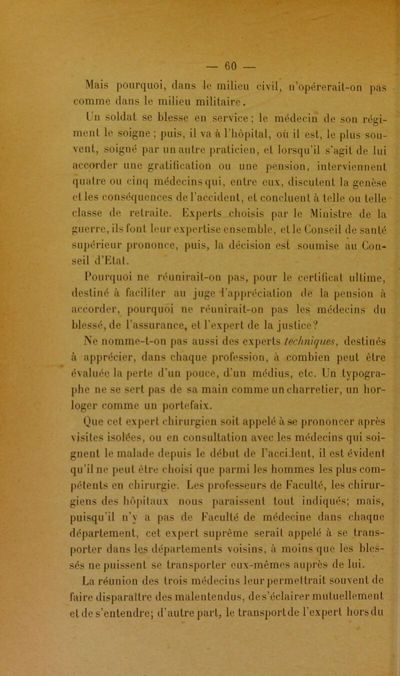 — 60 Mais pourquoi, dans le milieu civil, n’opérerail-on pas comme dans le milieu militaire. Un soldat se blesse en service; le médecin de son régi- ment le soigne ; puis, il va à l'hôpital, où il est, le plus sou- vent, soigné par un autre praticien, et lorsqu’il s’agit de lui accorder une gratification ou une pension, interviennent quatre ou cinq médecins qui, entre eux, discutent la genèse et les conséquences de l’accident, et concluent à telle ou telle classe de retraite. Experts choisis par le Ministre de la guerre, ils font leur expertise ensemble, et le Conseil de santé supérieur prononce, puis, la décision est soumise au Con- seil d’Etat. Pourquoi ne réunirait-on pas, pour le certificat ultime, destiné à faciliter au juge l'appréciation de la pension à accorder, pourquoi ne réunirait-on pas les médecins du blessé, de l’assurance, et l’expert de la justice? Ne nomme-t-on pas aussi des experts techniques, destinés à apprécier, dans chaque profession, à combien peut être évaluée la perte d’un pouce, d’un médius, etc. Un typogra- phe ne se sert pas de sa main comme un charretier, un hor- loger comme un portefaix. Que cet expert chirurgien soit appelé à se prononcer après \isites isolées, ou en consultation avec les médecins qui soi- gnent le malade depuis le début de l’accident, il est évident qu’il ne peut être choisi que parmi les hommes les plus com- pétents en chirurgie. Les professeurs de Faculté, les chirur- giens des hôpitaux nous paraissent tout indiqués; mais, puisqu’il n’y a pas de Faculté de médecine dans chaque département, cet expert suprême serait appelé à se trans- porter dans les départements voisins, à moins que les bles- sés ne puissent se transporter eux-mêmes auprès de lui. La réunion des trois médecins leur permettrait souvent de faire disparaître des malentendus, des’éclairer mutuellement et de s’entendre; d’autre part, le transportde l'expert hors du