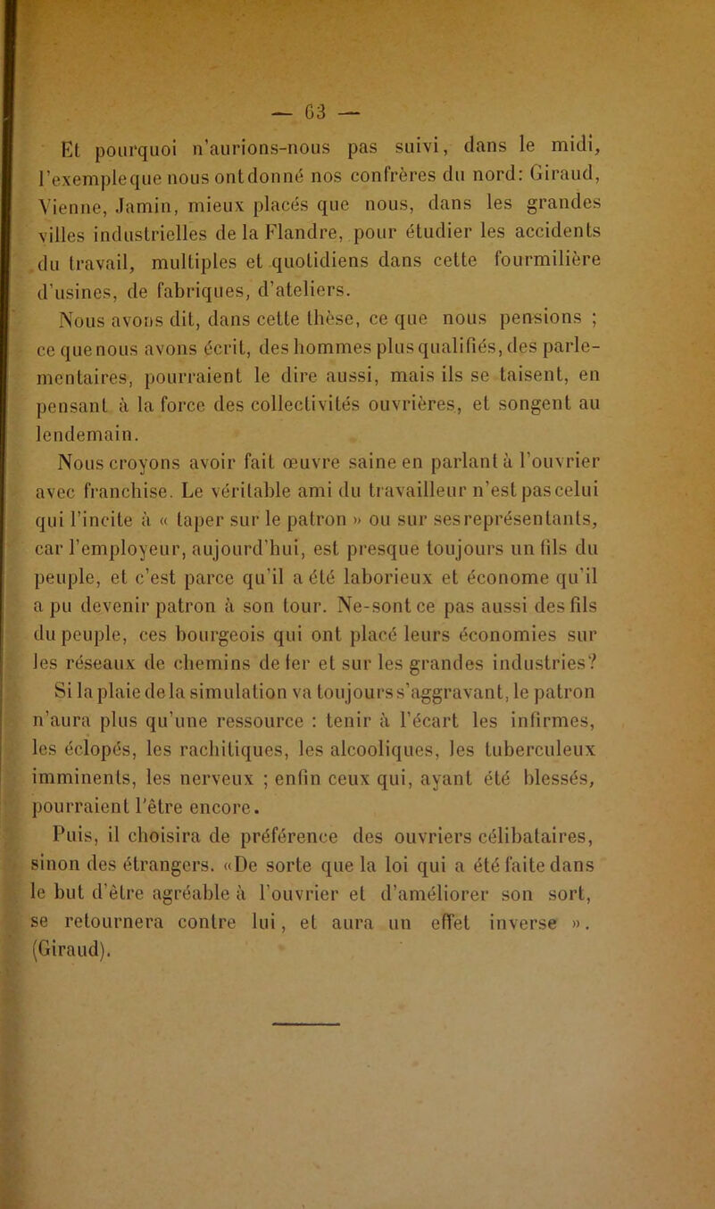 Et pourquoi n’aurions-nous pas suivi, dans le midi, l’exempleque nousontdonné nos confrères du nord: Giraud, Vienne, Jamin, mieux placés que nous, dans les grandes villes industrielles de la Flandre, pour étudier les accidents du travail, multiples et quotidiens dans cette fourmilière d’usines, de fabriques, d’ateliers. Nous avons dit, dans cette thèse, ce que nous pensions ; ce que nous avons écrit, des hommes plus qualifiés, des parle- mentaires, pourraient le dire aussi, mais ils se taisent, en pensant à la force des collectivités ouvrières, et songent au lendemain. Nous croyons avoir fait œuvre saine en parlant à l’ouvrier avec franchise. Le véritable ami du travailleur n’est pas celui qui l’incite à « taper sur le patron » ou sur ses représentants, car rcmployeur, aujourd’hui, est presque toujours un fils du peuple, et c’est parce qu'il a été laborieux et économe qu’il a pu devenir patron à son tour. Ne-sontce pas aussi des fils du peuple, ces bourgeois qui ont placé leurs économies sur les réseaux de chemins de 1er et sur les grandes industries? Si la plaie delà simulation va toujours s’aggravant, le patron n’aura plus qu’une ressource : tenir à l’écart les infirmes, les éclopés, les rachitiques, les alcooliques, les tuberculeux imminents, les nerveux ; enfin ceux qui, ayant été blessés, pourraient l'être encore. Puis, il choisira de préférence des ouvriers célibataires, sinon des étrangers. «De sorte que la loi qui a été faite dans le but d’être agréable à l’ouvrier et d’améliorer son sort, se retournera contre lui, et aura un effet inverse ». (Giraud).